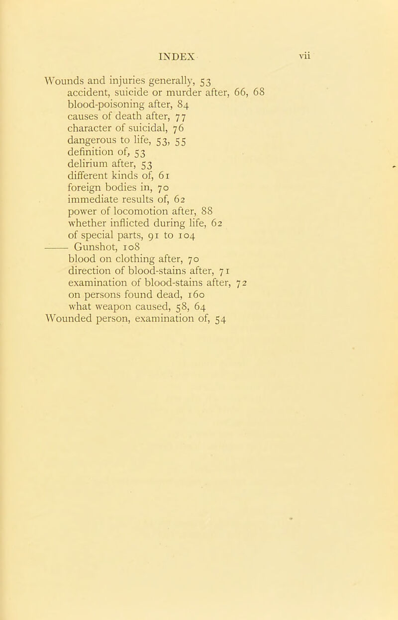 Wounds and injuries generally, 53 accident, suicide or murder after, 66, 68 blood-poisoning after, 84 causes of death after, 77 character of suicidal, 76 dangerous to life, 53, 55 definition of, 53 delirium after, 53 different kinds of, 61 foreign bodies in, 70 immediate results of, 62 power of locomotion after, 88 whether inflicted during life, 62 of special parts, 91 to 104 Gunshot, 108 blood on clothing after, 70 direction of blood-stains after, 71 examination of blood-stains after, 7 2 on persons found dead, 160 what weapon caused, 58, 64