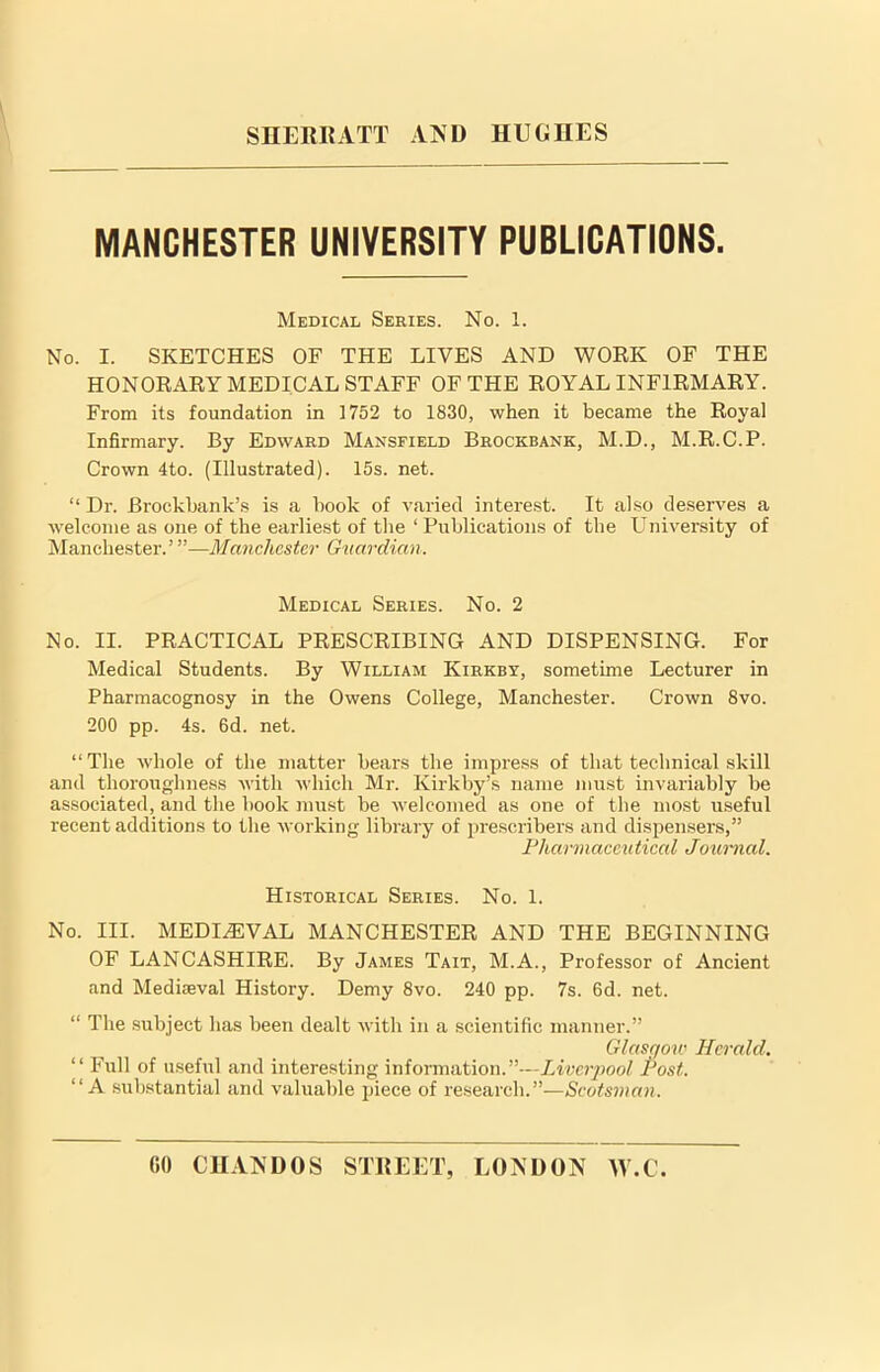 MANCHESTER UNIVERSITY PUBLICATIONS. Medical Series. No. 1. No. I. SKETCHES OF THE LIVES AND WORK OF THE HONORARY MEDICAL STAFF OF THE ROYAL INFIRMARY. From its foundation in 1752 to 1830, when it became the Royal Infirmary. By Edward Mansfield Brockbank, M.D., M.R.C.P. Crown 4to. (Illustrated). 15s. net. “ Dr. Brockbank’s is a book of varied interest. It also deserves a welcome as one of the earliest of the ‘ Publications of the University of Manchester.’ ”—Manchester Guardian. Medical Series. No. 2 No. II. PRACTICAL PRESCRIBING AND DISPENSING. For Medical Students. By William Kirkby, sometime Lecturer in Pharmacognosy in the Owens College, Manchester. Crown 8vo. 200 pp. 4s. 6d. net. “The whole of the matter bears the impress of that technical skill and thoroughness with which Mr. Kirkby’s name must invariably be associated, and the book must be welcomed as one of the most useful recent additions to the working library of prescribers and dispensers,” Pharmaceutical Joumal. Historical Series. No. 1. No. III. MEDIAEVAL MANCHESTER AND THE BEGINNING OF LANCASHIRE. By James Tait, M.A., Professor of Ancient and Mediaeval History. Demy 8vo. 240 pp. 7s. 6d. net. “ The subject has been dealt with in a scientific manner.” Glasgow Herald. “ Full of useful and interesting information.”—Liverpool Post. “A substantial and valuable piece of research.”—Scotsman.