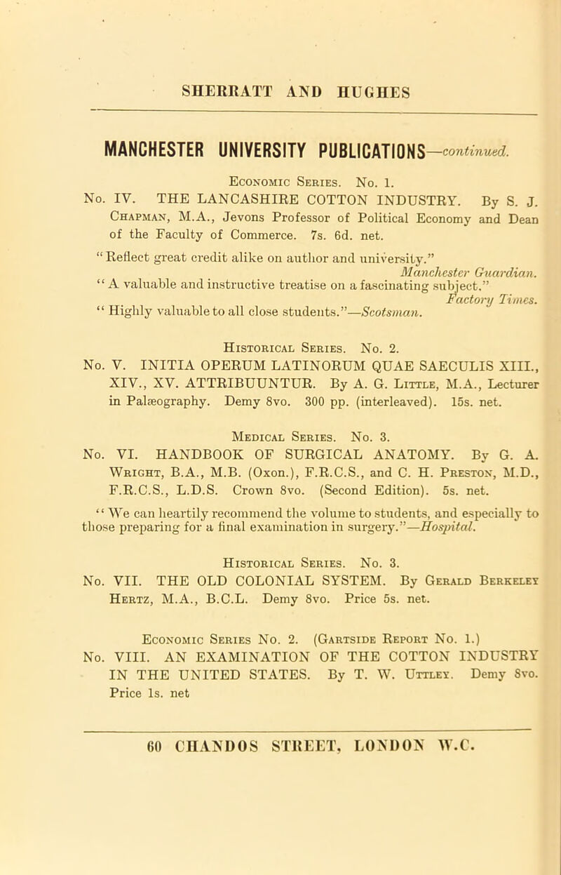 MANCHESTER UNIVERSITY PUBLICATIONS —continued.1. Economic Series. No. 1. No. IV. THE LANCASHIRE COTTON INDUSTRY. By S. J. Chapman, M.A., Jevons Professor of Political Economy and Dean of the Faculty of Commerce. 7s. 6d. net. “Reflect great credit alike on author and university.” Manchester Guardian. “ A valuable and instructive treatise on a fascinating subject,” Factory Times. “ Highly valuable to all close students.”—Scotsman. Historical Series. No. 2. No. V. INITIA OPERUM LATINORUM QUAE SAECULIS XIII., XIV., XV. ATTRIBUUNTUR. By A. G. Little, M.A., Lecturer in Palieography. Demy 8vo. 300 pp. (interleaved). 15s. net. Medical Series. No. 3. No. VI. HANDBOOK OF SURGICAL ANATOMY. By G. A. Wright, B.A., M.B. (Oxon.), F.R.C.S., and C. H. Preston, M.D., F.R.C.S., L.D.S. Crown 8vo. (Second Edition). 5s. net. “ We can heartily recommend the volume to students, and especially to those preparing for a final examination in surgery.”—Hospital. Historical Series. No. 3. No. VII. THE OLD COLONIAL SYSTEM. By Gerald Berkeley Hertz, M.A., B.C.L. Demy 8vo. Price 5s. net. Economic Series No. 2. (Gartside Report No. 1.) No. VIII. AN EXAMINATION OF THE COTTON INDUSTRY IN THE UNITED STATES. By T. W. Uttley. Demy 8vo. Price Is. net