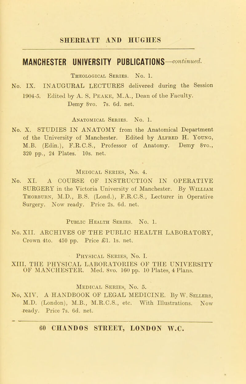 MANCHESTER UNIVERSITY PUBLICATIONS —continued. Theological Series. No. 1. No. IX. INAUGURAL LECTURES delivered during the Session 1904-5. Edited by A. S, Peake, M.A., Dean of the Faculty. Demy 8vo. 7s. 6d. net. Anatomical Series. No. 1. No. X. STUDIES IN ANATOMY from the Anatomical Department of the University of Manchester. Edited by Alfred H. Young, M.B. (Edin.), F.R.C.S., Professor of Anatomy. Demy 8vo., 320 pp., 24 Plates. 10s. net. Medical Series, No. 4. No. XI. A COURSE OF INSTRUCTION IN OPERATIVE SURGERY in the Victoria University of Manchester. By William Thorburn, M.D., B.S. (Lond.), F.R.C.S., Lecturer in Operative Surgery. Now ready. Price 2s. 6d. net. Public Health Series. No. 1. No. XII. ARCHIVES OF THE PUBLIC HEALTH LABORATORY, Crown 4to. 450 pp. Price £1. Is. net. Physical Series, No. I. XIII. THE PHYSICAL LABORATORIES OF THE UNIVERSITY OF MANCHESTER. Med. 8vo. 160 pp. 10 Plates, 4 Plans. Medical Series, No. 5. No, XIV. A HANDBOOK OF LEGAL MEDICINE. By W. Sellers, M.D. (London), M.B., M.R.C.S., etc. With Illustrations. Now ready. Price 7s. 6d. net.