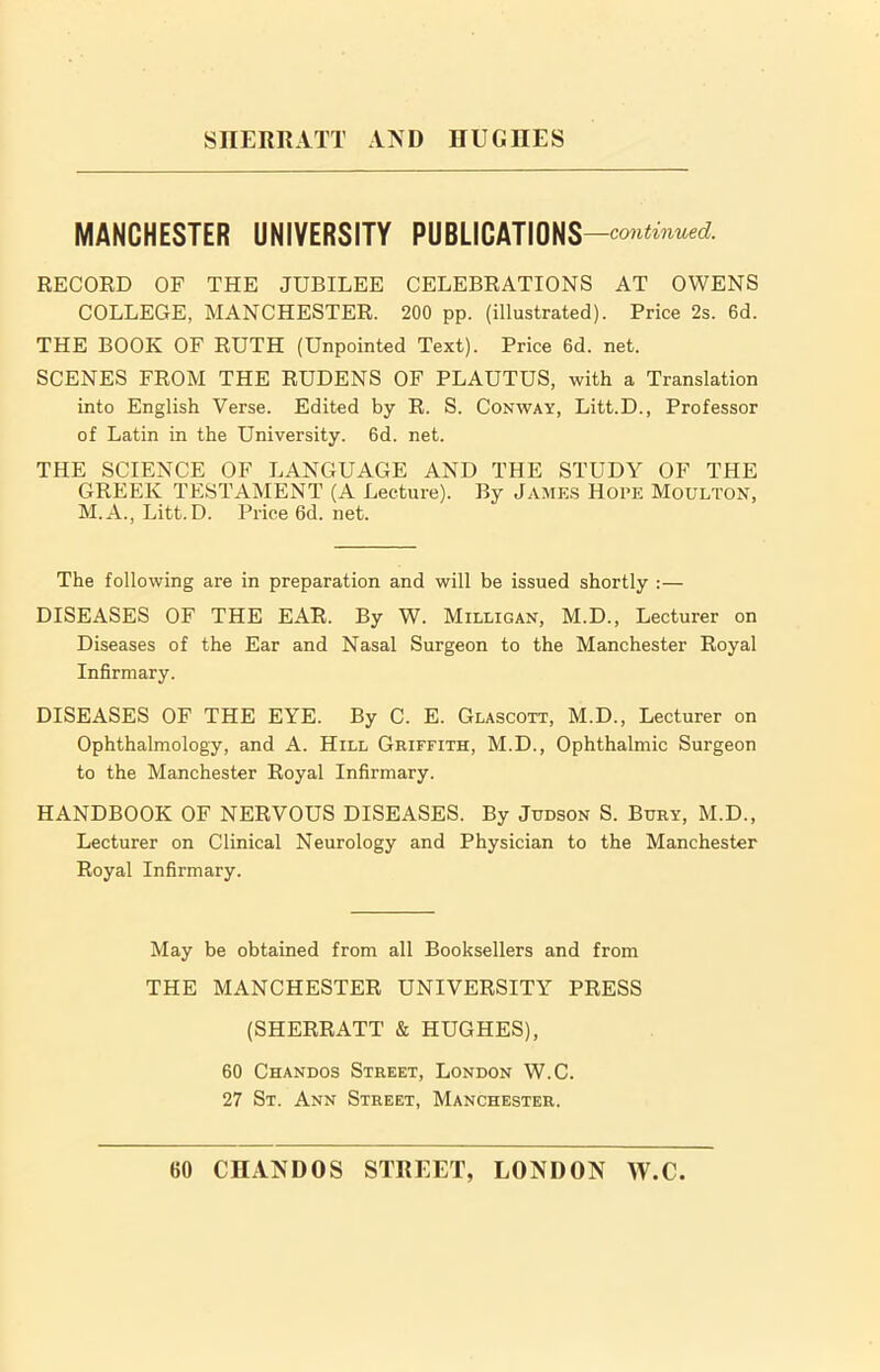 MANCHESTER UNIVERSITY PUBLICATIONS —continued. RECORD OF THE JUBILEE CELEBRATIONS AT OWENS COLLEGE, MANCHESTER. 200 pp. (illustrated). Price 2s. 6d. THE BOOK OF RUTH (Unpointed Text). Price 6d. net. SCENES FROM THE RUDENS OF PLAUTUS, with a Translation into English Verse. Edited by R. S. Conway, Litt.D., Professor of Latin in the University. 6d. net. THE SCIENCE OF LANGUAGE AND THE STUDY OF THE GREEK TESTAMENT (A Lecture). By James Hope Moulton, M.A., Litt.D. Price 6d. net. The following are in preparation and will be issued shortly :— DISEASES OF THE EAR. By W. Milligan, M.D., Lecturer on Diseases of the Ear and Nasal Surgeon to the Manchester Royal Infirmary. DISEASES OF THE EYE. By C. E. Glascott, M.D., Lecturer on Ophthalmology, and A. Hill Griffith, M.D., Ophthalmic Surgeon to the Manchester Royal Infirmary. HANDBOOK OF NERVOUS DISEASES. By Judson S. Bury, M.D., Lecturer on Clinical Neurology and Physician to the Manchester Royal Infirmary. May be obtained from all Booksellers and from THE MANCHESTER UNIVERSITY PRESS (SHERRATT & HUGHES), 60 Chandos Street, London W.C. 27 St. Ann Street, Manchester.