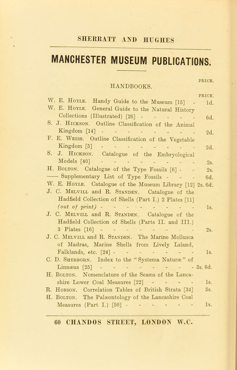 3 3 MANCHESTER MUSEUM PUBLICATIONS. PEICE. HANDBOOKS. PEICE. . E. Hoyle. Handy Guide to the Museum [15] - Id. . E. Hoyle. General Guide to the Natural History Collections (Illustrated) [26] - 6d. S. J. Hickson. Outline Classification of the Animal Kingdom [14] 2d. F. E. Weiss. Outline Classification of the Vegetable Kingdom [5] 2d. S. J. Hickson. Catalogue of the Embryological Models [40] 2s. H. Bolton. Catalogue of the Type Fossils [6] - • 2s. Supplementary List of Type Fossils - - - 6d. W. E. Hoyle. Catalogue of the Museum Library [12] 2s. 6d. J. C. Melvill and R. Standen. Catalogue of the Hadfield Collection of Shells (Part I.) 2 Plates [11] (out of 'print) - - - Is. J. C. Melvill and R. Standen. Catalogue of the Hadfield Collection of Shells (Parts II. and III.) 3 Plates [16] - 2s. J. C. Melvill and R. Standen. The Marine Mollusca of Madras, Marine Shells from Lively Lsland, Falklands, etc. [24] Is. C. D. Shekbokn. Index to the “Systema Naturae” of Linnaeus [25] - - - 3s. 6d. H. Bolton. Nomenclature of the Seams of the Lanca- shire Lower Coal Measures [22] - Is. R. Hobson. Correlation Tables of British Strata [34] 5s. H. Bolton. The Palaeontology of the Lancashire Coal Measures (Part I.) [50] Is.