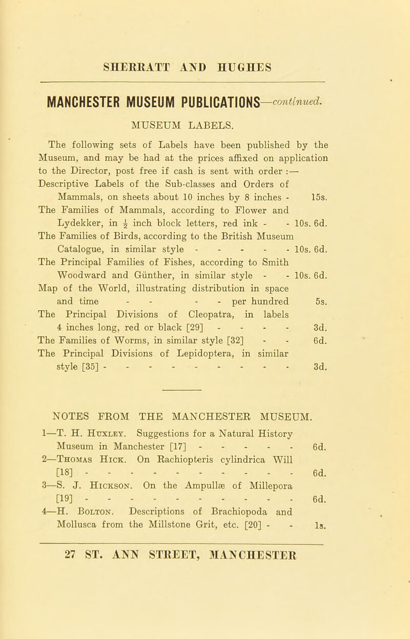 MANCHESTER MUSEUM PUBLICATIONS —continued. MUSEUM LABELS. The following sets of Labels have been published by the Museum, and may be had at the prices affixed on application to the Director, post free if cash is sent with order :— Descriptive Labels of the Sub-classes and Orders of Mammals, on sheets about 10 inches by 8 inches - 15s. The Families of Mammals, according to Flower and Lydekker, in ^ inch block letters, red ink - - 10s. 6d. The Families of Birds, according to the British Museum Catalogue, in similar style 10s. 6d. The Principal Families of Fishes, according to Smith Woodward and Gunther, in similar style - - 10s. 6d. Map of the World, illustrating distribution in space and time - - - per hundred 5s. The Principal Divisions of Cleopatra, in labels 4 inches long, red or black [29] - - - 3d. The Families of Worms, in similar style [32] - - 6d. The Principal Divisions of Lepidoptera, in similar style [35] 3d. NOTES FROM THE MANCHESTER MUSEUM. 1— T. H. Huxley. Suggestions for a Natural History Museum in Manchester [17] 6d. 2— Thomas Hick. On Rachiopteris cylindrica Will [18] 6d. 3— S. J. Hickson. On the Ampullae of Millepora [19] 6d. 4— H. Bolton. Descriptions of Brachiopoda and Mollusca from the Millstone Grit, etc. [20] - - Is. 27 ST. ANN STREET, MANCHESTER