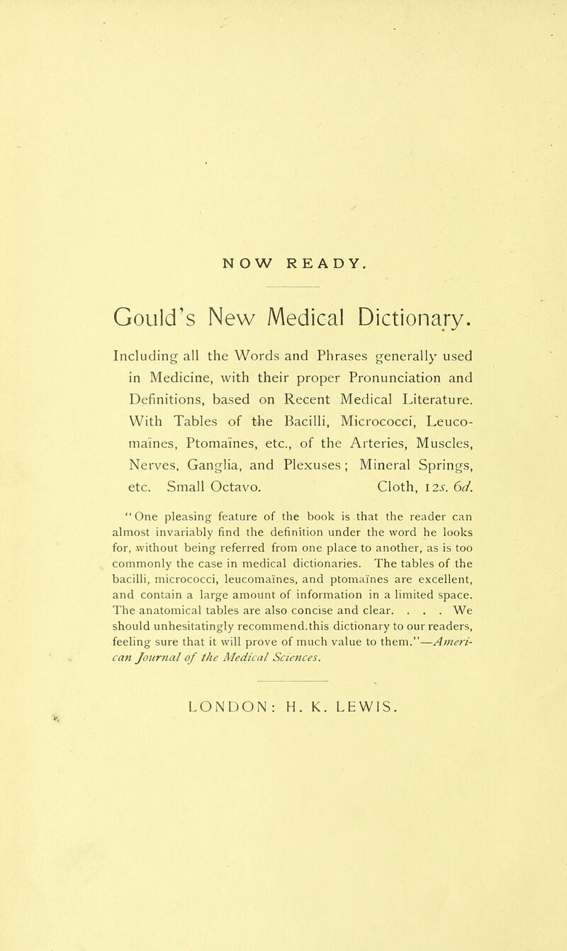 N O W READY. Gould's New Medical Dictionary. Including all the Words and Phrases generally used in Medicine, with their proper Pronunciation and Definitions, based on Recent Medical Literature. With Tables of the Bacilli, Micrococci, Leuco- maines, Ptomaines, etc., of the Arteries, Muscles, Nerves, Ganglia, and Plexuses ; Mineral Springs, etc. Small Octavo. Cloth, 12s. 6d. One pleasing feature of the book is that the reader can almost invariably find the definition under the word he looks for, without being referred from one place to another, as is too commonly the case in medical dictionaries. The tables of the bacilli, micrococci, leucoma'ines, and ptomaines are excellent, and contain a large amount of information in a limited space. The anatomical tables are also concise and clear. . . . We should unhesitatingly recommend.this dictionary to our readers, feeling sure that it will prove of much value to them.—Ameri- can Journal of the Medical Sciences. LONDON : H. K. LEWIS.