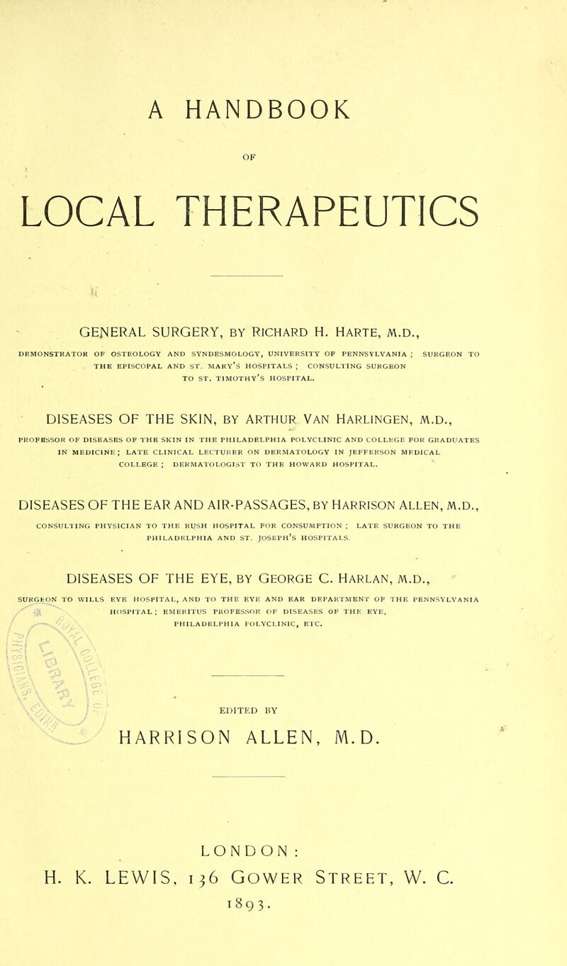 A HANDBOOK OF LOCAL THERAPEUTICS GENERAL SURGERY, BY RICHARD H. HARTE, M.D., DEMONSTRATOR OF OSTEOLOGY AND SYNDESMOLOGY, UNIVERSITY OF PENNSYLVANIA ; SURGEON TO THE EPISCOPAL AND ST. MARY'S HOSPITALS | CONSULTING SURGEON TO ST. TIMOTHY'S HOSPITAL. DISEASES OF THE SKIN, BY ARTHUR VAN HARLINGEN, M.D., PROFESSOR OF DISEASES OF THE SKIN IN THE PHILADELPHIA POLYCLINIC AND COLLEGE FOR GRADUATES IN MEDICINE; LATE CLINICAL LECTURER ON DERMATOLOGY IN JEFFERSON MEDICAL COLLEGE ; DERMATOLOGIST TO THE HOWARD HOSPITAL. DISEASES OF THE EAR AND AIR-PASSAGES, BY HARRISON ALLEN, M.D., CONSULTING PHYSICIAN TO THE RUSH HOSPITAL FOR CONSUMPTION ; LATE SURGEON TO THE PHILADELPHIA AND ST. JOSEPH'S HOSPITALS. DISEASES OF THE EYE, BY GEORGE C. HARLAN, M.D., SURGEON TO WILLS EYE HOSPITAL, AND TO THE EYE AND EAR DEPARTMENT OF THE PENNSYLVANIA HOSPITAL; EMERITUS PROFESSOR OF DISEASES OF THE EYE, PHILADELPHIA FOLYCLINIC, ETC. EDITED BY HARRISON ALLEN, M.D. LONDON: H. K. LEWIS. 136 Gower Street, W. C. 1893.