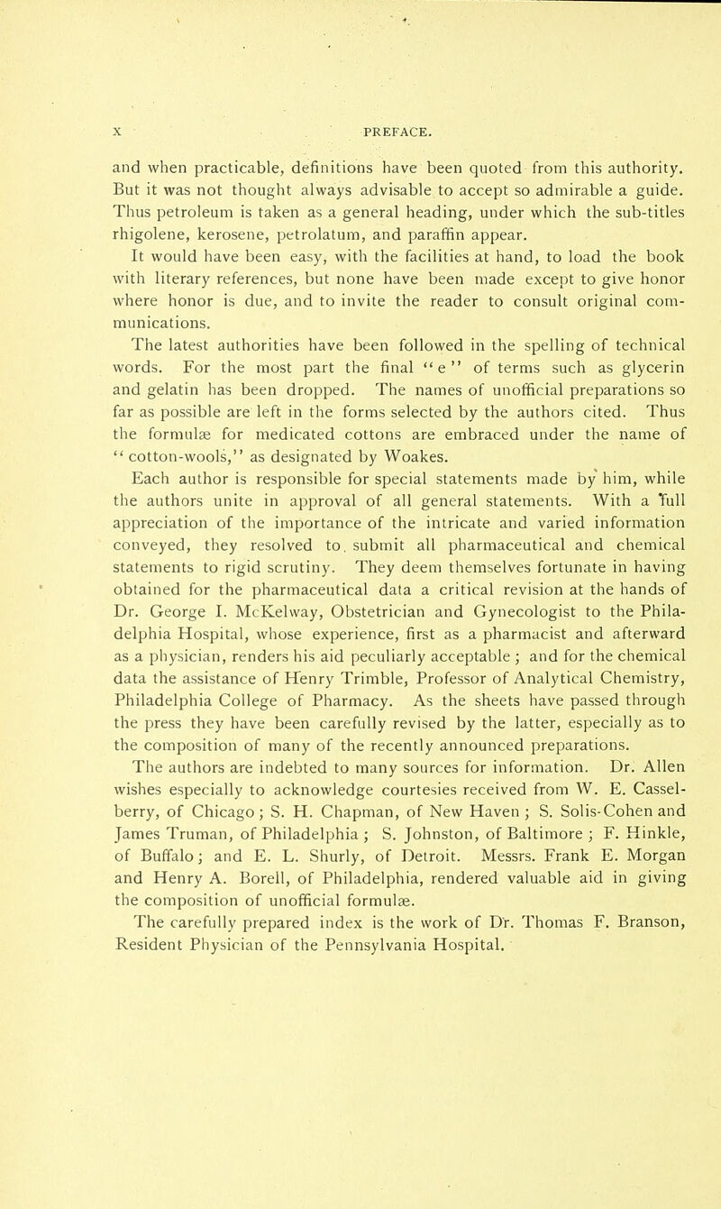 and when practicable, definitions have been quoted from this authority. But it was not thought always advisable to accept so admirable a guide. Thus petroleum is taken as a general heading, under which the sub-titles rhigolene, kerosene, petrolatum, and paraffin appear. It would have been easy, with the facilities at hand, to load the book with literary references, but none have been made except to give honor where honor is due, and to invite the reader to consult original com- munications. The latest authorities have been followed in the spelling of technical words. For the most part the final e of terms such as glycerin and gelatin has been dropped. The names of unofficial preparations so far as possible are left in the forms selected by the authors cited. Thus the formulae for medicated cottons are embraced under the name of  cotton-wools, as designated by Woakes. Each author is responsible for special statements made by him, while the authors unite in approval of all general statements. With a Tull appreciation of the importance of the intricate and varied information conveyed, they resolved to. submit all pharmaceutical and chemical statements to rigid scrutiny. They deem themselves fortunate in having obtained for the pharmaceutical data a critical revision at the hands of Dr. George I. McKelway, Obstetrician and Gynecologist to the Phila- delphia Hospital, whose experience, first as a pharmacist and afterward as a physician, renders his aid peculiarly acceptable ; and for the chemical data the assistance of Henry Trimble, Professor of Analytical Chemistry, Philadelphia College of Pharmacy. As the sheets have passed through the press they have been carefully revised by the latter, especially as to the composition of many of the recently announced preparations. The authors are indebted to many sources for information. Dr. Allen wishes especially to acknowledge courtesies received from W. E. Cassel- berry, of Chicago; S. H. Chapman, of New Haven; S. Solis-Cohen and James Truman, of Philadelphia ; S. Johnston, of Baltimore ; F. Hinkle, of Buffalo; and E. L. Shurly, of Detroit. Messrs. Frank E. Morgan and Henry A. Borell, of Philadelphia, rendered valuable aid in giving the composition of unofficial formulas. The carefully prepared index is the work of Dr. Thomas F. Branson, Resident Physician of the Pennsylvania Hospital.