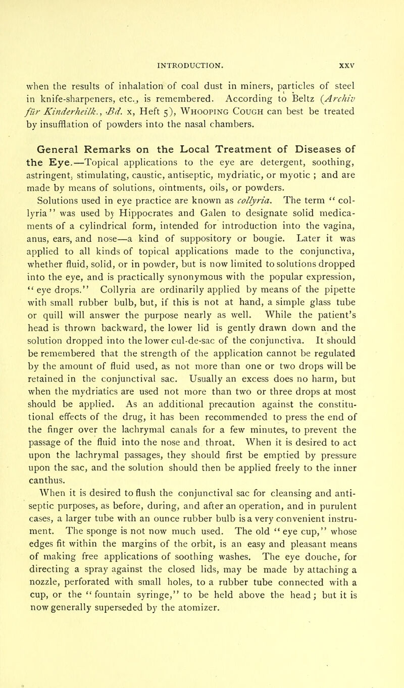 when the results of inhalation of coal dust in miners, particles of steel in knife-sharpeners, etc., is remembered. According to Beltz (Arc/u'v filr Kinderheilk., fid. x, Heft 5), Whooping Cough can best be treated by insufflation of powders into the nasal chambers. General Remarks on the Local Treatment of Diseases of the Eye.—Topical applications to the eye are detergent, soothing, astringent, stimulating, caustic, antiseptic, mydriatic, or myotic ; and are made by means of solutions, ointments, oils, or powders. Solutions used in eye practice are known as collyria. The term  col- lyria was used b) Hippocrates and Galen to designate solid medica- ments of a cylindrical form, intended for introduction into the vagina, anus, ears, and nose—a kind of suppository or bougie. Later it was applied to all kinds of topical applications made to the conjunctiva, whether fluid, solid, or in powder, but is now limited to solutions dropped into the eye, and is practically synonymous with the popular expression,  eye drops. Collyria are ordinarily applied by means of the pipette with small rubber bulb, but, if this is not at hand, a simple glass tube or quill will answer the purpose nearly as well. While the patient's head is thrown backward, the lower lid is gently drawn down and the solution dropped into the lower cul-de-sac of the conjunctiva. It should be remembered that the strength of the application cannot be regulated by the amount of fluid used, as not more than one or two drops will be retained in the conjunctival sac. Usually an excess does no harm, but when the mydriatics are used not more than two or three drops at most should be applied. As an additional precaution against the constitu- tional effects of the drug, it has been recommended to press the end of the finger over the lachrymal canals for a few minutes, to prevent the passage of the fluid into the nose and throat. When it is desired to act upon the lachrymal passages, they should first be emptied by pressure upon the sac, and the solution should then be applied freely to the inner canthus. When it is desired to flush the conjunctival sac for cleansing and anti- septic purposes, as before, during, and after an operation, and in purulent cases, a larger tube with an ounce rubber bulb is a very convenient instru- ment. The sponge is not now much used. The old  eye cup, whose edges fit within the margins of the orbit, is an easy and pleasant means of making free applications of soothing washes. The eye douche, for directing a spray against the closed lids, may be made by attaching a nozzle, perforated with small holes, to a rubber tube connected with a cup, or the fountain syringe, to be held above the head; but it is now generally superseded by the atomizer. *