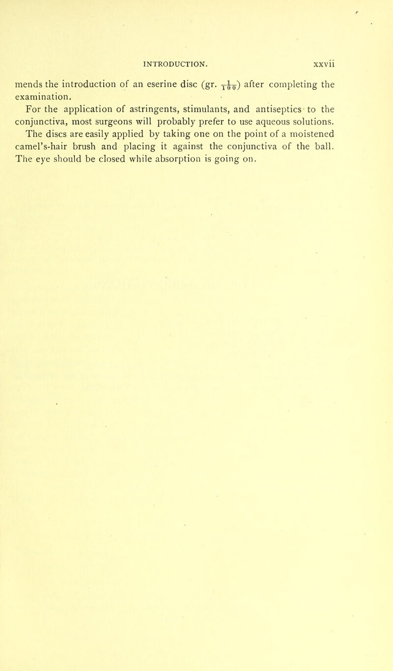 mends the introduction of an eserine disc (gr. y^) after completing the examination. For the application of astringents, stimulants, and antiseptics to the conjunctiva, most surgeons will probably prefer to use aqueous solutions. The discs are easily applied by taking one on the point of a moistened camel's-hair brush and placing it against the conjunctiva of the ball. The eye should be closed while absorption is going on.