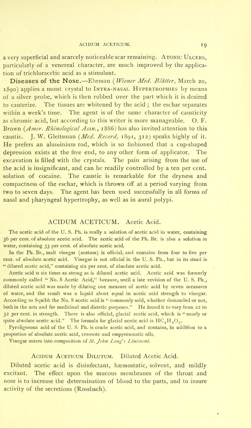 a very superficial and scarcely noticeable scar remaining. Atonic Ulcers, particularly of a venereal character, are much improved by the applica- tion of trichlorace'tic acid as a stimulant. Diseases of the Nose.—Ehrman (Wiener Med. Blatter, March 20, 1890) applies a moist crystal to Intra-nasal Hypertrophies by means of a silver probe, which is then rubbed over the part which it is desired to cauterize. The tissues are whitened by the acid ; the eschar separates within a week's time. The agent is of the same character of causticity as chromic acid, but according to this writer is more manageable. O. F. Brown {Amer. Rhinological Assn., 1886) has also invited attention to this caustic. J. W. Gleitsman (Med. Record, 1891., 312) speaks highly of it. He prefers an aluminium rod, which is so fashioned that a cup-shaped depression exists at the free end, to any other form of applicator. The excavation is filled with the crystals. The pain arising from the use of the acid is insignificant, and can be readily controlled by a ten per cent, solution of cocaine. The caustic is remarkable for the dryness and compactness of the eschar, which is thrown off at a period varying from two to seven days. The agent has been used successfully in all forms of nasal and pharyngeal hypertrophy, as well as in aural polypi. ACIDUM ACETICUM. Acetic Acid. The acetic acid of the U. S. Ph. is really a solution of acetic acid in water, containing 36 per cent, of absolute acetic acid. The acetic acid of the Ph. Br. is also a solution in water, containing 33 per cent, of absolute acetic acid. In the Ph. Br., malt vinegar (acetum) is official, and contains from four to five per cent, of absolute acetic acid. Vinegar is not official in the U. S. Ph., but in its stead is  diluted acetic acid, containing six per cent, of absolute acetic acid. Acetic acid is six times as strong as is diluted acetic acid. Acetic acid was formerly commonly called  No. 8 Acetic Acid, because, until a late revision of the U. S. Ph., diluted acetic acid was made by diluting one measure of acetic acid by seven measures of water, and the result was a liquid about equal in acetic acid strength to vinegar. According to Squibb the No. S acetic acid is  commonly sold, whether demanded or not, both in the arts and for medicinal and dietetic purposes. He found it to vary from 22 to 32 per cent, in strength. There is also official, glacial acetic acid, which is  nearly or quite absolute acetic acid. The formula for glacial acetic acid is HC2H302. Pyroligneous acid of the U. S. Ph. is crude acetic acid, and contains, in addition to a proportion of absolute acetic acid, creosote and empyreumatic oils. Vinegar enters into composition of St. John Long's Liniment. Acidum Aceticum Dilutum. Diluted Acetic Acid. Diluted acetic acid is disinfectant, haemostatic, solvent, and mildly excitant. The effect upon the mucous membranes of the throat and nose is to increase the determination of blood to the parts, and to insure activity of the secretions (Rossbach).