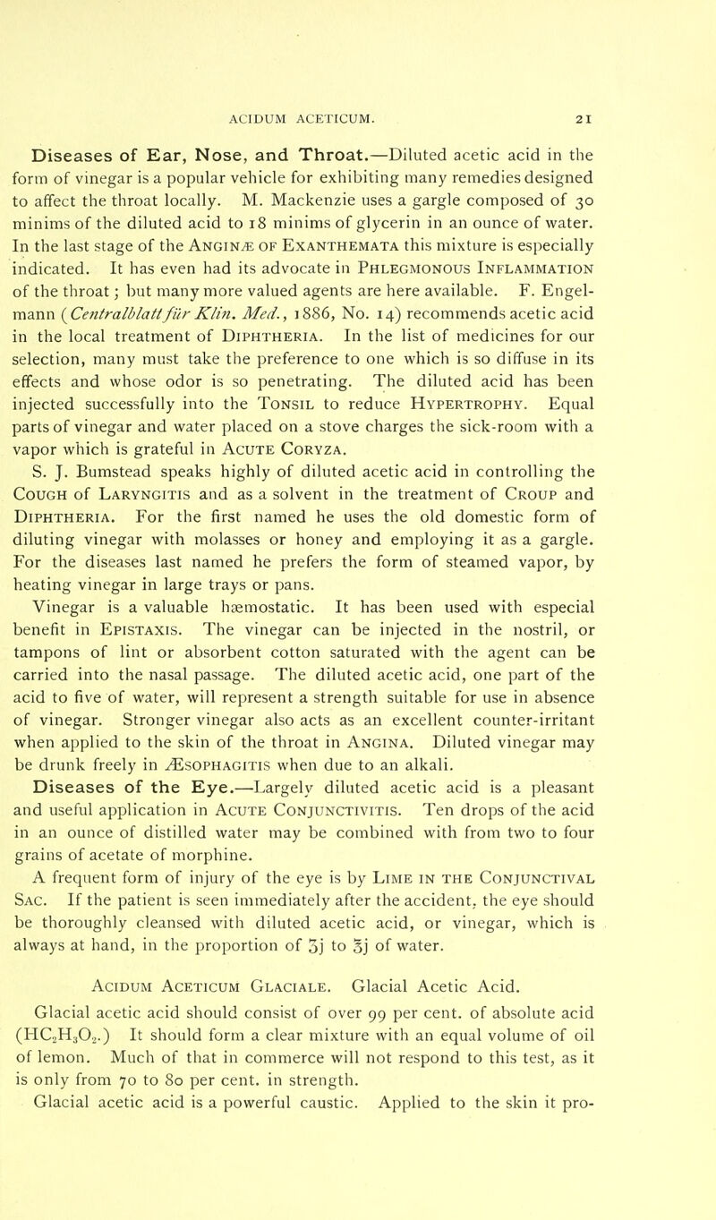 Diseases of Ear, Nose, and Throat.—Diluted acetic acid in the form of vinegar is a popular vehicle for exhibiting many remedies designed to affect the throat locally. M. Mackenzie uses a gargle composed of 30 minims of the diluted acid to 18 minims of glycerin in an ounce of water. In the last stage of the Angina of Exanthemata this mixture is especially indicated. It has even had its advocate in Phlegmonous Inflammation of the throat; but many more valued agents are here available. F. Engel- mann {Centralblattfur Klin. Med., ]886, No. 14) recommends acetic acid in the local treatment of Diphtheria. In the list of medicines for our selection, many must take the preference to one which is so diffuse in its effects and whose odor is so penetrating. The diluted acid has been injected successfully into the Tonsil to reduce Hypertrophy. Equal parts of vinegar and water placed on a stove charges the sick-room with a vapor which is grateful in Acute Coryza. S. J. Bumstead speaks highly of diluted acetic acid in controlling the Cough of Laryngitis and as a solvent in the treatment of Croup and Diphtheria. For the first named he uses the old domestic form of diluting vinegar with molasses or honey and employing it as a gargle. For the diseases last named he prefers the form of steamed vapor, by heating vinegar in large trays or pans. Vinegar is a valuable haemostatic. It has been used with especial benefit in Epistaxis. The vinegar can be injected in the nostril, or tampons of lint or absorbent cotton saturated with the agent can be carried into the nasal passage. The diluted acetic acid, one part of the acid to five of water, will represent a strength suitable for use in absence of vinegar. Stronger vinegar also acts as an excellent counter-irritant when applied to the skin of the throat in Angina. Diluted vinegar may be drunk freely in oesophagitis when due to an alkali. Diseases of the Eye.—Largely diluted acetic acid is a pleasant and useful application in Acute Conjunctivitis. Ten drops of the acid in an ounce of distilled water may be combined with from two to four grains of acetate of morphine. A frequent form of injury of the eye is by Lime in the Conjunctival Sac. If the patient is seen immediately after the accident, the eye should be thoroughly cleansed with diluted acetic acid, or vinegar, which is always at hand, in the proportion of 5j to §j of water. Acidum Aceticum Glaciale. Glacial Acetic Acid. Glacial acetic acid should consist of over 99 per cent, of absolute acid (HC2H302.) It should form a clear mixture with an equal volume of oil of lemon. Much of that in commerce will not respond to this test, as it is only from 70 to 80 per cent, in strength. Glacial acetic acid is a powerful caustic. Applied to the skin it pro-