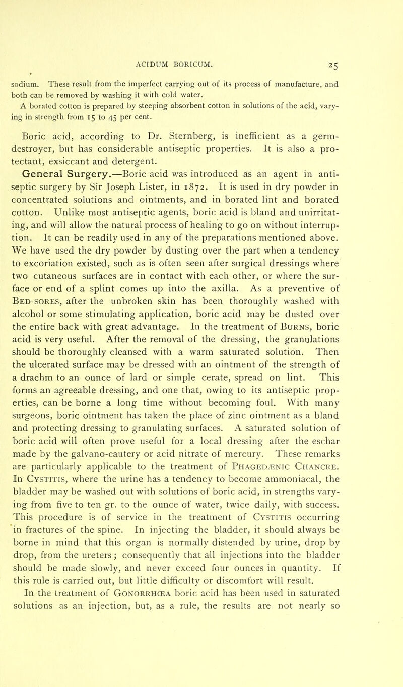 sodium. These result from the imperfect carrying out of its process of manufacture, and both can be removed by washing it with cold water. A borated cotton is prepared by steeping absorbent cotton in solutions of the acid, vary- ing in strength from 15 to 45 per cent. Boric acid, according to Dr. Sternberg, is inefficient as a germ- destroyer, but has considerable antiseptic properties. It is also a pro- tectant, exsiccant and detergent. General Surgery.—Boric acid was introduced as an agent in anti- septic surgery by Sir Joseph Lister, in 1872. It is used in dry powder in concentrated solutions and ointments, and in borated lint and borated cotton. Unlike most antiseptic agents, boric acid is bland and unirritat- ing, and will allow the natural process of healing to go on without interrup- tion. It can be readily used in any of the preparations mentioned above. We have used the dry powder by dusting over the part when a tendency to excoriation existed, such as is often seen after surgical dressings where two cutaneous surfaces are in contact with each other, or where the sur- face or end of a splint comes up into the axilla. As a preventive of Bed-sores, after the unbroken skin has been thoroughly washed with alcohol or some stimulating application, boric acid may be dusted over the entire back with great advantage. In the treatment of Burns, boric acid is very useful. After the removal of the dressing, the granulations should be thoroughly cleansed with a warm saturated solution. Then the ulcerated surface may be dressed with an ointment of the strength of a drachm to an ounce of lard or simple cerate, spread on lint. This forms an agreeable dressing, and one that, owing to its antiseptic prop- erties, can be borne a long time without becoming foul. With many surgeons, boric ointment has taken the place of zinc ointment as a bland and protecting dressing to granulating surfaces. A saturated solution of boric acid will often prove useful for a local dressing after the eschar made by the galvano-cautery or acid nitrate of mercury. These remarks are particularly applicable to the treatment of Phagedenic Chancre. In Cystitis, where the urine has a tendency to become ammoniacal, the bladder may be washed out with solutions of boric acid, in strengths vary- ing from five to ten gr. to the ounce of water, twice daily, with success. This procedure is of service in the treatment of Cystitis occurring in fractures of the spine. In injecting the bladder, it should always be borne in mind that this organ is normally distended by urine, drop by drop, from the ureters; consequently that all injections into the bladder should be made slowly, and never exceed four ounces in quantity. If this rule is carried out, but little difficulty or discomfort will result. In the treatment of Gonorrhoea boric acid has been used in saturated solutions as an injection, but, as a rule, the results are not nearly so