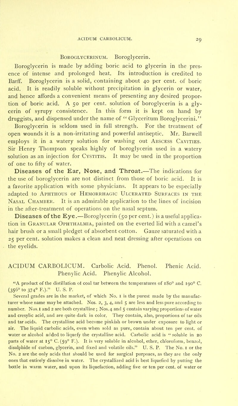 Boroglycerinum. Boroglycerin. Boroglycerin is made by adding boric acid to glycerin in the pres- ence of intense and prolonged heat. Its introduction is credited to Barff. Boroglycerin is a solid, containing about 40 per cent, of boric acid. It is readily soluble without precipitation in glycerin or water, and hence affords a convenient means of presenting any desired propor- tion of boric acid. A 50 per cent, solution of boroglycerin is a gly- cerin of syrupy consistence. In this form it is kept on hand by druggists, and dispensed under the name of  Glyceritum Boroglycerini. Boroglycerin is seldom used in full strength. For the treatment of open wounds it is a non-irritating and powerful antiseptic. Mr. Barwell employs it in a watery solution for washing out Abscess Cavities. Sir Henry Thompson speaks highly of boroglycerin used in a watery solution as an injection for Cystitis. It may be used in the proportion of one to fifty of water. Diseases of the Ear, Nose, and Throat.—The indications for the use of boroglycerin are not distinct from those of boric acid. It is a favorite application with some physicians. It appears to be especially adapted to Aphthous or Hemorrhagic Ulcerated Surfaces in the Nasal Chamber. It is an admirable application to the lines of incision in the after-treatment of operations on the nasal septum. Diseases of the Eye.—Boroglycerin (50 per cent.) is a useful applica- tion in Granular Ophthalmia, painted on the everted lid with a camel's hair brush or a small pledget of absorbent cotton. Gauze saturated with a 25 per cent, solution makes a clean and neat dressing after operations on the eyelids. ACIDUM CARBOLICUM. Carbolic Acid. Phenol. Phenic Acid. Phenylic Acid. Phenylic Alcohol. A product of the distillation of coal tar between the temperatures of 1800 and 190° C. (356° to 3740 F.).» U. S. P. Several grades are in the market, of which No. I is the purest made by the manufac- turer whose name may be attached. Nos. 2, 3, 4, and 5 are less and less pure according to number. Nos. I and 2 are both crystalline ; Nos. 4 and 5 contain varying proportion^ of water and cresylic acid, and are quite dark in color. They contain, also, proportions of tar oils and tar acids. The crystalline acid become pinkish or brown under exposure to light or air. The liquid carbolic acids, even when sold as pure, contain about ten per cent, of water or alcohol added to liquefy the crystalline acid. Carbolic acid is  soluble in 20 parts of water at 15° C. (590 F.). It is very soluble in alcohol, ether, chloroform, benzol, disulphide of carbon, glycerin, and fixed and volatile oils. U. S. P. The No. 1 or the No. 2 are the only acids that should be used for surgical purposes, as they are the only ones that entirely dissolve in water. The crystallized acid is best liquefied by putting the bottle in warm water, and upon its liquefaction, adding five or ten per cent, of water or