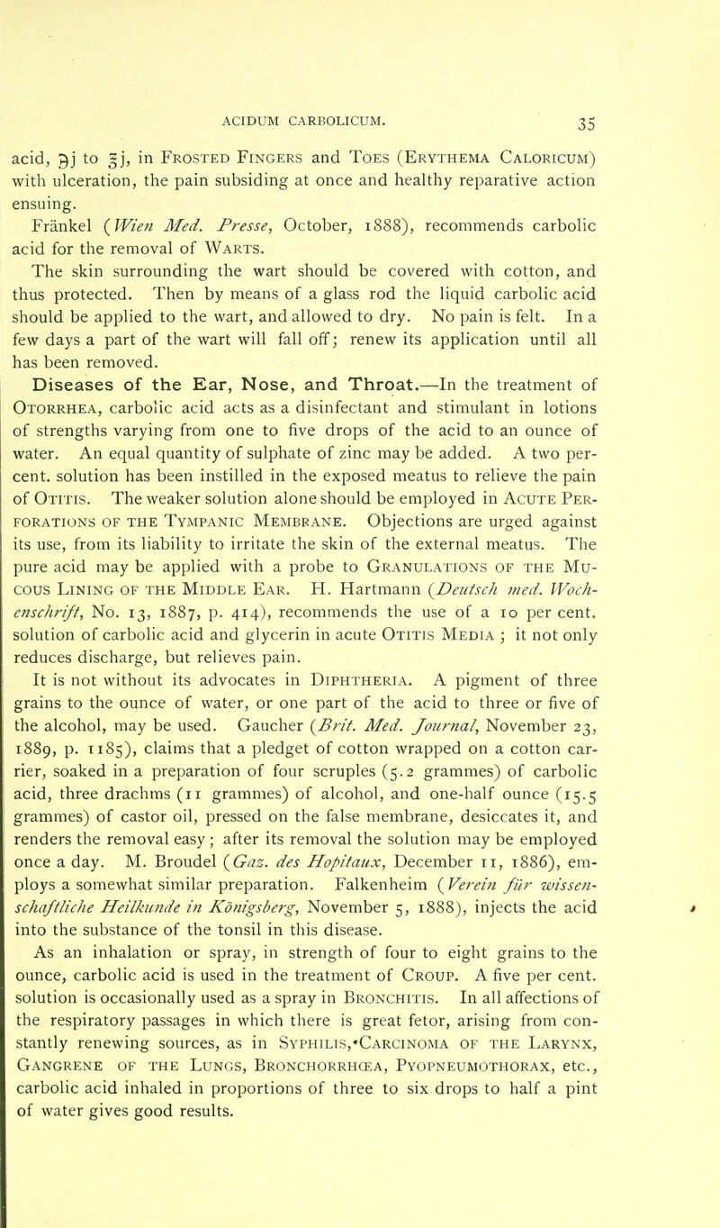 acid, gj to gj, in Frosted Fingers and Toes (Erythema Caloricum) with ulceration, the pain subsiding at once and healthy reparative action ensuing. Frankel (Wien Med. Presse, October, 1888), recommends carbolic acid for the removal of Warts. The skin surrounding the wart should be covered with cotton, and thus protected. Then by means of a glass rod the liquid carbolic acid should be applied to the wart, and allowed to dry. No pain is felt. In a few days a part of the wart will fall off; renew its application until all has been removed. Diseases of the Ear, Nose, and Throat.—In the treatment of Otorrhea, carbolic acid acts as a disinfectant and stimulant in lotions of strengths varying from one to five drops of the acid to an ounce of water. An equal quantity of sulphate of zinc may be added. A two per- cent, solution has been instilled in the exposed meatus to relieve the pain of Otitis. The weaker solution alone should be employed in Acute Per- forations of the Tympanic Membrane. Objections are urged against its use, from its liability to irritate the skin of the external meatus. The pure acid may be applied with a probe to Granulations of the Mu- cous Lining of the Middle Ear. H. Hartmann (Deutsch merf. Woch- enschrift, No. 13, 1887, p. 414), recommends the use of a 10 per cent, solution of carbolic acid and glycerin in acute Otitis Media ; it not only reduces discharge, but relieves pain. It is not without its advocates in Diphtheria. A pigment of three grains to the ounce of water, or one part of the acid to three or five of the alcohol, may be used. Gaucher {Brit. Med. Journal, November 23, 1889, p. 1185), claims that a pledget of cotton wrapped on a cotton car- rier, soaked in a preparation of four scruples (5.2 grammes) of carbolic acid, three drachms (11 grammes) of alcohol, and one-half ounce (15.5 grammes) of castor oil, pressed on the false membrane, desiccates it, and renders the removal easy ; after its removal the solution may be employed once a day. M. Broudel (Gaz. des Hopitaux, December 11, 1886), em- ploys a somewhat similar preparation. Falkenheim (Verein fiir wissen- schqftliche Heilkunde in Konigsberg, November 5, 1888), injects the acid into the substance of the tonsil in this disease. As an inhalation or spray, in strength of four to eight grains to the ounce, carbolic acid is used in the treatment of Croup. A five per cent, solution is occasionally used as a spray in Bronchitis. In all affections of the respiratory passages in which there is great fetor, arising from con- stantly renewing sources, as in Syphilis,'Carcinoma of the Larynx, Gangrene of the Lungs, Bronchorrhcea, Pyopneumothorax, etc., carbolic acid inhaled in proportions of three to six drops to half a pint of water gives good results.
