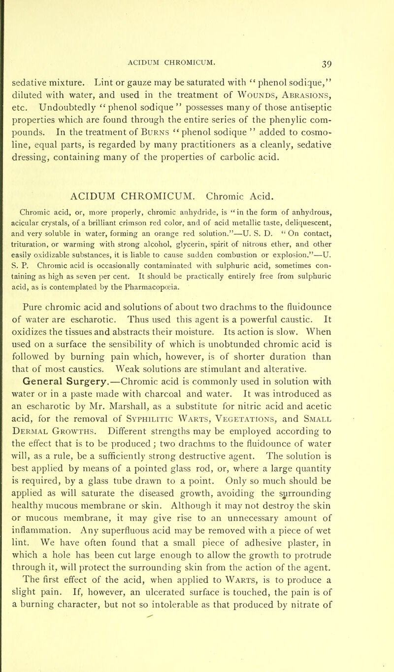 sedative mixture. Lint or gauze may be saturated with  phenol sodique, diluted with water, and used in the treatment of Wounds, Abrasions, etc. Undoubtedly phenol sodique  possesses many of those antiseptic properties which are found through the entire series of the phenylic com- pounds. In the treatment of Burns  phenol sodique  added to cosmo- line, equal parts, is regarded by many practitioners as a cleanly, sedative dressing, containing many of the properties of carbolic acid. ACIDUM CHROMICUM. Chromic Acid. Chromic acid, or, more properly, chromic anhydride, is  in the form of anhydrous, acicular crystals, of a brilliant crimson red color, and of acid metallic taste, deliquescent, and very soluble in water, forming an orange red solution.—U. S. D.  On contact, trituration, or warming with strong alcohol, glycerin, spirit of nitrous ether, and other easily oxidizable substances, it is liable to cause sudden combustion or explosion.—U. S. P. Chromic acid is occasionally contaminated with sulphuric acid, sometimes con- taining as high as seven per cent. It should be practically entirely free from sulphuric acid, as is contemplated by the Pharmacopoeia. Pure chromic acid and solutions of about two drachms to the fluidounce of water are escharotic. Thus used this agent is a powerful caustic. It oxidizes the tissues and abstracts their moisture. Its action is slow. When used on a surface the sensibility of which is unobtunded chromic acid is followed by burning pain which, however, is of shorter duration than that of most caustics. Weak solutions are stimulant and alterative. General Surgery.—Chromic acid is commonly used in solution with water or in a paste made with charcoal and water. It was introduced as an escharotic by Mr. Marshall, as a substitute for nitric acid and acetic acid, for the removal of Syphilitic Warts, Vegetations, and Small Dermal Growths. Different strengths may be employed according to the effect that is to be produced; two drachms to the fluidounce of water will, as a rule, be a sufficiently strong destructive agent. The solution is best applied by means of a pointed glass rod, or, where a large quantity is required, by a glass tube drawn to a point. Only so much should be applied as will saturate the diseased growth, avoiding the surrounding healthy mucous membrane or skin. Although it may not destroy the skin or mucous membrane, it may give rise to an unnecessary amount of inflammation. Any superfluous acid may be removed with a piece of wet lint. We have often found that a small piece of adhesive plaster, in which a hole has been cut large enough to allow the growth to protrude through it, will protect the surrounding skin from the action of the agent. The first effect of the acid, when applied to Warts, is to produce a slight pain. If, however, an ulcerated surface is touched, the pain is of a burning character, but not so intolerable as that produced by nitrate of