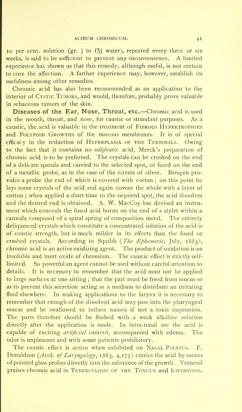 10 per cent, solution (gr. j to fSj water), repeated every three or six weeks, is said to be sufficient to prevent any inconvenience. A limited experience has shown us that this remedy, although useful, is not certain to cure the affection. A further experience may, however, establish its usefulness among other remedies. Chromic acid has also been recommended as an application to the interior of Cystic Tumors, and would, therefore, probably prove valuable in sebaceous tumors of the skin. Diseases of the Ear, Nose, Throat, etc.—Chromic acid is used in the mouth, throat, and nose, for caustic or stimulant purposes. As a caustic, the acid is valuable in the treatment of Fibrous Hypertrophies and Polypoid Growths of the mucous membranes. It is of special efficacy in the reduction of Hyperplasia of the Turbinals. Owing to the fact that it contains no sulphuric acid, Merck's preparation of chromic acid is to be preferred. The crystals can be crushed on the end of a delicate spatula and carried to the selected spot, or fused on the end of a metallic probe, as in the case of the nitrate of silver. Bresgen pro- vides a probe the end of which is covered with cotton ; on this point he lays some crystals of the acid and again covers the whole with a layer of cotton ; when applied a short time to the required spot, the acid dissolves and the desired end is obtained. A. W. MacCoy has devised an instru- ment which conceals the fused acid borne on the end of a stylet within a cannula composed of a spiral spring of composition metal. The entirely deliquesced crystals which constitute a concentrated solution of the acid is of caustic strength, but is much milder in its effects than the fused or crushed crystals. According to Squibb {The Ephemeris, July, 1883), chromic acid is an active oxidizing agent. The product of oxidation is an insoluble and inert oxide of chromium. The caustic effect is strictly self- limited. So powerful an agent cannot be used without careful attention to details. It is necessary to remember that the acid must not be applied to large surfaces at one sitting ; that the part must be freed from mucus so as to prevent this secretion acting as a medium to distribute an irritating fluid elsewhere. In making applications to the larynx it is necessary to remember that enough of the dissolved acid may pass into the pharyngeal mucus and be swallowed to induce nausea if not a toxic impression. The parts therefore should be flushed with a weak alkaline solution directly after the application is made. In intra-nasal use the acid is capable of exciting artificial catarrh, accompanied with edema. The odor is unpleasant and with some patients prohibitory. The caustic effect is active when exhibited on Nasal Polypus. F. Donaldson {Arch, of Laryngology, 1883, 4,175) carries the acid by means of pointed glass probes directly into the substance of the growth. Verneuil praises chromic acid in Tuberculosis of the Tongue and Ichthyosis.