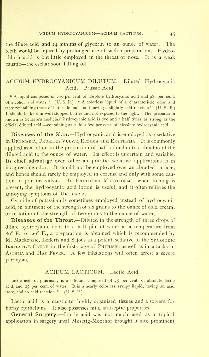 the dilute acid and 24 minims of glycerin to an ounce of water. The teeth would be injured by prolonged use of such a preparation. Hydro- chloric acid is but little employed in the throat or nose. It is a weak caustic—the eschar soon falling off. ACIDUM HYDROCYANICUM DILUTUM. Diluted Hydrocyanic Acid. Prussic Acid.  A liquid composed of two per cent, of absolute hydrocyanic acid and 98 per cent, of alcohol and water. (U. S. P.)  A colorless liquid, of a characteristic odor and taste resembling those of bitter almonds, and having a slightly acid reaction. (U. S. P.) It should be kept in well stopped bottles and not exposed-to the light. The preparation known as Scheele's medicinal hydrocyanic acid is two and a half times as strong as the official diluted acid,—containing as it does five per cent, of absolute hydrocyanic acid. Diseases of the Skin.—Hydrocyanic acid is employed as a sedative in Urticaria, Pruritus Vvlvje, Eczema and Erythema. It is commonly applied as a lotion in the proportion of half a drachm to a drachm of the diluted acid to the ounce of water. Its effect is uncertain and variable. Its chief advantage over other antipruritic sedative applications is in its agreeable odor. It should not be employed over an abraded surface, and hence should rarely be employed in eczema and only with some cau- tion in pruritus vulvae. In Erythema Multiforme, when itching is present, the hydrocyanic acid lotion is useful, and it often relieves the annoying symptoms of Urticaria. Cyanide of potassium is sometimes employed instead of hydrocyanic acid, in ointment of the strength of six grains to the ounce of cold cream, or in lotion of the strength of two grains to the ounce of water. Diseases of the Throat.—Diluted in the strength of three drops of dilute hydrocyanic acid to a half pint of water at a temperature from 8o° F. to 1200 F., a preparation is obtained which is recommended by M. Mackenzie, Lefferts and Sajous as a potent sedative in the Spasmodic Irritative Cough in the first stage of Phthisis, as well as in attacks of Asthma and Hay Fever. A few inhalations will often arrest a severe paroxysm. ACIDUM LACTICUM. Lactic Acid. Lactic acid of pharmacy is a  liquid composed of 75 per cent, of absolute lactic acid, and 25 per cent, of water. It is a nearly colorless, syrupy liquid, having an acid taste, and an acid reaction.  (U. S. P.) Lactic acid is a caustic to highly organized tissues and a solvent for horny epithelium. It also possesses mild antiseptic properties. General Surgery.—Lactic acid was not much used as a topical application in surgery until Mosetig-Moorhof brought it into prominent