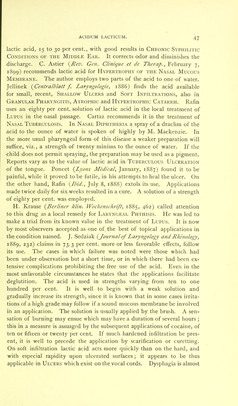 lactic acid, 15 to 30 per cent., with good results in Chronic Syphilitic Conditions of the Middle Ear. It corrects odor and diminishes the discharge. C. Astier {Rev. Gen. Clinique et de Therap., February 7, 1899) recommends lactic acid for Hypertrophy of the Nasal Mucous Membrane. The author employs two parts of the acid to one of water. Jellinek {Centralblatt f. Laryngologie, 1886) finds the acid available for small, recent, Shallow Ulcers and Soft Infiltrations, also in Granular Pharyngitis, Atrophic and Hypertrophic Catarrh. Rafin uses an eighty per cent, solution of lactic acid in the local treatment of Lupus in the nasal passage. Cartaz recommends it in the treatment of Nasal Tuberculosis. In Nasal Diphtheria a spray of a drachm of the acid to the ounce of water is spoken of highly by M. Mackenzie. In the more usual pharyngeal form of this disease a weaker preparation will suffice, viz., a strength of twenty minims to the ounce of water. If the child does not permit spraying, the preparation may be used as a pigment. Reports vary as to the value of lactic acid in Tuberculous Ulceration of the tongue. Poncet {Lyons Medical, January, 1887) found it to be painful, while it proved to be futile, in his attempts to heal the ulcer. On the other hand, Rafin {Ibid., July 8, 1888) extols its use. Applications made twice daily for six weeks resulted in a cure. A solution of a strength of eighty per cent, was employed. H. Krause {Berliner klin. Wochenschrift, 1885, 462) called attention to this drug as a local remedy for Laryngeal Phthisis. He was led to make a trial from its known value in the treatment of Lupus. It is now by most observers accepted as one of the best of topical applications in the condition named. J. Sedziak {Joiir7ial of Laryngology and Rhinology, 1889, 232) claims in 73.3 per cent, more or less favorable effects, follow its use. The cases in which failure was noted were those which had been under observation but a short time, or in which there had been ex- tensive complications prohibiting the free use of the acid. Even in the most unfavorable circumstances he states that the applications facilitate deglutition. The acid is used in strengths varying from ten to one hundred per cent. It is well to begin with a weak solution and gradually increase its strength, since it is known that in some cases irrita- tions of a high grade may follow if a sound mucous membrane be involved in an application. The solution is usually applied by the brush. A sen- sation of burning may ensue which may have a duration of several hours ; this in a measure is assuaged by the subsequent applications of cocaine, of ten or fifteen or twenty per cent. If much hardened infiltration be pres- ent, it is well to precede the application by scarification or curetting. On soft infiltration lactic acid acts more quickly than on the hard, and with especial rapidity upon ulcerated surfaces; it appears to be thus applicable in Ulcers which exist on the vocal cords. Dysphagia is almost