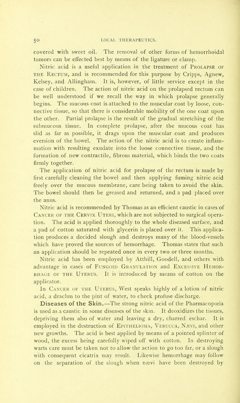 covered with sweet oil. The removal of other forms of hemorrhoidal tumors can be effected best by means of the ligature or clamp. Nitric acid is a useful application in the treatment of Prolapse of the Rectum, and is recommended for this purpose by Cripps, Agnew, Kelsey, and Allingham. It is, however, of little service except in the case of children. The action of nitric acid on the prolapsed rectum can be well understood if we recall the way in which prolapse generally begins. The mucous coat is attached to the muscular coat by loose, con- nective tissue, so that there is considerable mobility of the one coat upon the other. Partial prolapse is the result of the gradual stretching of the submucous tissue. In complete prolapse, after the mucous coat has slid as far as possible, it drags upon the muscular coat and produces eversion of the bowel. The action of the nitric acid is to create inflam- mation with resulting exudate into the loose connective tissue, and the formation of new contractile, fibrous material, which binds the two coats firmly together. The application of nitric acid for prolapse of the rectum is made by first carefully cleaning the bowel and then applying fuming nitric acid freely over the mucous membrane, care being taken to avoid the skin. The bowel should then be greased and returned, and a pad placed over the anus. Nitric acid is recommended by Thomas as an efficient caustic in cases of Cancer of the Cervix Uteri, which are not subjected to surgical opera- tion. The acid is applied thoroughly to the whole diseased surface, and a pad of cotton saturated with glycerin is placed over it. This applica- tion produces a decided slough and destroys many of the blood-vessels which have proved the sources of hemorrhage. Thomas states that such an application should be repeated once in every two or three months. Nitric acid has been employed by Atthill, Goodell, and others with advantage in case's of Fungoid Granulation and Excessive Hemor- rhage of the Uterus. It is introduced by means of cotton on the applicator. In Cancer of the Uterus, West speaks highly of a lotion of nitric acid, a drachm to the pint of water, to check profuse discharge. Diseases of the Skin.—The strong nitric acid of the Pharmacopoeia is used as a caustic in some diseases of the skin. It deoxidizes the tissues, depriving them also of water and leaving a dry, charred eschar. It is employed in the destruction of Epithelioma, Verucca, N^evi, and other new growths. The acid is best applied by means of a pointed splinter of wood, the excess being carefully wiped off with cotton. In destroying warts care must be taken not to allow the action to go too far, or a slough with consequent cicatrix may result. Likewise hemorrhage may follow on the separation of the slough when n?evi have been destroyed by