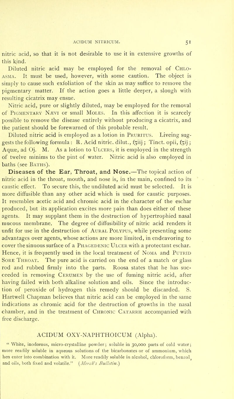 nitric acid, so that it is not desirable to use it in extensive growths of this kjnd. Diluted nitric acid may be employed for the removal of Chlo- asma. It must be used, however, with some caution. The object is simply to cause such exfoliation of the skin as may suffice to remove the pigmentary matter. If the action goes a little deeper, a slough with resulting cicatrix may ensue. Nitric acid, pure or slightly diluted, may be employed for the removal of Pigmentary N^evi or small Moles. In this affection it is scarcely possible to remove the disease entirely without producing a cicatrix, and the patient should be forewarned of this probable result. Diluted nitric acid is employed as a lotion in Pruritus. Liveing sug- gests the following formula : R. Acid nitric, dilut., f^iij; Tinct. opii, f^ij; Aqua, ad Oj. M. As a lotion to Ulcers, it is employed in the strength of twelve minims to the pint of water. Nitric acid is also employed in baths (see Baths). Diseases of the Ear, Throat, and Nose.—The topical action of nitric acid in the throat, mouth, and nose is, in the main, confined to its caustic effect. To secure this, the undiluted acid must be selected. It is more diffusible than any other acid which is used for caustic purposes. It resembles acetic acid and chromic acid in the character of the eschar produced, but its application excites more pain than does either of these agents. It may supplant them in the destruction of hypertrophied nasal mucous membrane. The degree of diffusibility of nitric acid renders it unfit for use in the destruction of Aural Polypus, while presenting some advantages over agents, whose actions are more limited, in endeavoring to cover the sinuous surface of a Phagedenic Ulcer with a protectant eschar. Hence, it is frequently used in the local treatment of Noma and Putrid Sore Throat. The pure acid is carried on the end of a match or glass rod and rubbed firmly into the parts. Roosa states that he has suc- ceeded in removing Cerumen by the use of fuming nitric acid, after having failed with both alkaline solution and oils. Since the introduc- tion of peroxide of hydrogen this remedy should be discarded. S. Hartwell Chapman believes that nitric acid can be employed in the same indications as chromic acid for the destruction of growths in the nasal chamber, and in the treatment of Chronic Catarrh accompanied with free discharge. ACIDUM OXY-NAPHTHOICUM (Alpha).  White, inodorous, micro-crystalline powder; soluble in 30,000 parts of cold water; more readily soluble in aqueous solutions of the bicarbonates or of ammonium, which hen enter into combination with it. More readily soluble in alcohol, chloroform, benzol and oils, both fixed and volatile. {Merck's Bulletin.)