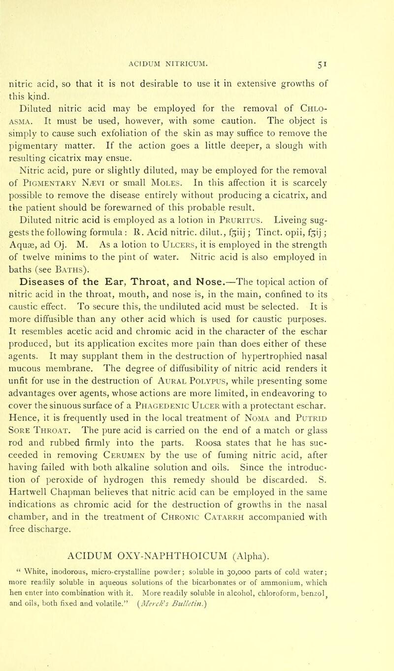 nitric acid, so that it is not desirable to use it in extensive growths of this kjnd. Diluted nitric acid may be employed for the removal of Chlo- asma. It must be used, however, with some caution. The object is simply to cause such exfoliation of the skin as may suffice to remove the pigmentary matter. If the action goes a little deeper, a slough with resulting cicatrix may ensue. Nitric acid, pure or slightly diluted, may be employed for the removal of Pigmentary N^evi or small Moles. In this affection it is scarcely possible to remove the disease entirely without producing a cicatrix, and the patient should be forewarned of this probable result. Diluted nitric acid is employed as a lotion in Pruritus. Liveing sug- gests the following formula : R. Acid nitric, dilut., fgiij; Tinct. opii, fgij; Aquae, ad Oj. M. As a lotion to Ulcers, it is employed in the strength of twelve minims to the pint of water. Nitric acid is also employed in baths (see Baths). Diseases of the Ear, Throat, and Nose.—The topical action of nitric acid in the throat, mouth, and nose is, in the main, confined to its caustic effect. To secure this, the undiluted acid must be selected. It is more diffusible than any other acid which is used for caustic purposes. It resembles acetic acid and chromic acid in the character of the eschar produced, but its application excites more pain than does either of these agents. It may supplant them in the destruction of hypertrophied nasal mucous membrane. The degree of diffusibility of nitric acid renders it unfit for use in the destruction of Aural Polypus, while presenting some advantages over agents, whose actions are more limited, in endeavoring to cover the sinuous surface of a Phagedenic Ulcer with a protectant eschar. Hence, it is frequently used in the local treatment of Noma and Putrid Sore Throat. The pure acid is carried on the end of a match or glass rod and rubbed firmly into the parts. Roosa states that he has suc- ceeded in removing Cerumen by the use of fuming nitric acid, after having failed with both alkaline solution and oils. Since the introduc- tion of peroxide of hydrogen this remedy should be discarded. S. Hartwell Chapman believes that nitric acid can be employed in the same indications as chromic acid for the destruction of growths in the nasal chamber, and in the treatment of Chronic Catarrh accompanied with free discharge. ACIDUM OXY-NAPHTHOICUM (Alpha).  White, inodorous, micro-crystalline powder; soluble in 30,000 parts of cold water; more readily soluble in aqueous solutions of the bicarbonates or of ammonium, which hen enter into combination with it. More readily soluble in alcohol, chloroform, benzol5 and oils, both fixed and volatile. {Merck's Bulletin.)