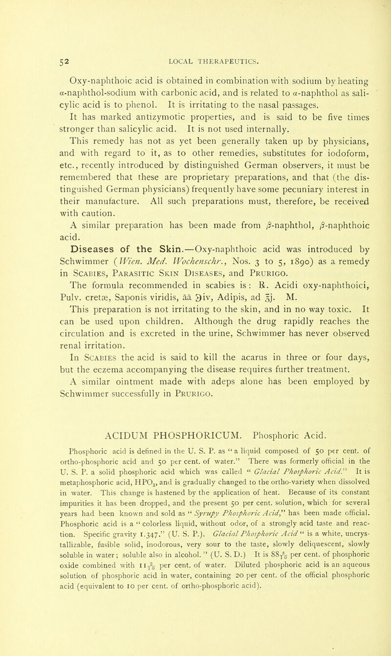 Oxy-naphthoic acid is obtained in combination with sodium by heating a-napbthol-sodium with carbonic acid, and is related to a-naphthol as sali- cylic acid is to phenol. It is irritating to the nasal passages. It has marked antizymotic properties, and is said to be five times stronger than salicylic acid. It is not used internally. This remedy has not as yet been generally taken up by physicians, and with regard to it, as to other remedies, substitutes for iodoform, etc., recently introduced by distinguished German observers, it must be remembered that these are proprietary preparations, and that (the dis- tinguished German physicians) frequently have some pecuniary interest in their manufacture. All such preparations must, therefore, be received with caution. A similar preparation has been made from /5-naphthol, /3-naphthoic acid. Diseases of the Skin.—Oxy-naphthoic acid was introduced by Schwimmer (Wien. Med. Wochenschr., Nos. 3 to 5, 1890) as a remedy in Scabies, Parasitic Skin Diseases, and Prurigo. The formula recommended in scabies is : R. Acidi oxy-naphthoici, Pulv. cretse, Saponis viridis, aa 3iv, Adipis, ad §j. M. This preparation is not irritating to the skin, and in no way toxic. It can be used upon children. Although the drug rapidly reaches the circulation and is excreted in the urine, Schwimmer has never observed renal irritation. In Scabies the acid is said to kill the acarus in three or four days, but the eczema accompanying the disease requires further treatment. A similar ointment made with adeps alone has been employed by Schwimmer successfully in Prurigo. ACIDUM PHOSPHORICUM. Phosphoric Acid. Phosphoric acid is defined in the U. S. P. as  a liquid composed of 50 per cent, of ortho-phosphoric acid and 50 per cent, of water. There was formerly official in the U. S. P. a solid phosphoric acid which was called  Glacial Phosphoric Acid.'1'' It is metaphosphoric acid, HP03, and is gradually changed to the ortho-variety when dissolved in water. This change is hastened by the application of heat. Because of its constant impurities it has been dropped, and the present 50 per cent, solution, which for several years had been known and sold as  Syrupy Phosphoric Acid has been made official. Phosphoric acid is a  colorless liquid, without odor, of a strongly acid taste and reac- tion. Specific gravity 1.347. (U. S. P.). Glacial Phosphoric Acid  is a white, uncrys- tallizable, fusible solid, inodorous, very sour to the taste, slowly deliquescent, slowly soluble in water; soluble also in alcohol.  (U. S. D.) It is 88^ per cent, of phosphoric oxide combined with I lT25 per cent, of water. Diluted phosphoric acid is an aqueous solution of phosphoric acid in water, containing 20 per cent, of the official phosphoric acid (equivalent to 10 per cent, of ortho-phosphoric acid).