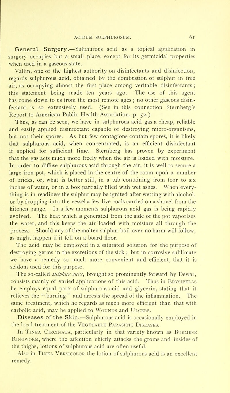 General Surgery.—Sulphurous acid as a topical application in surgery occupies but a small place, except for its germicidal properties when used in a gaseous state. Vallin, one of the highest authority on disinfectants and disinfection, regards sulphurous acid, obtained by the combustion of sulphur in free air, as occupying almost the first place among veritable disinfectants; this statement being made ten years ago. The use of this agent has come down to us from the most remote ages ; no other gaseous disin- fectant is so extensively used. (See in this connection Sternberg's Report to American Public Health Association, p. 52.) Thus, as can be seen, we have in sulphurous acid gas a cheap, reliable and easily applied disinfectant capable of destroying micro-organisms, but not their spores. As but few contagions contain spores, it is likely that sulphurous acid, when concentrated, is an efficient disinfectant if applied for sufficient time. Sternberg has proven by experiment that the gas acts much more freely when the air is loaded with moisture. In order to diffuse sulphurous acid through the air, it is well to secure a large iron pot, which is placed in the centre of the room upon a number of bricks, or, what is better still, in a tub containing from four to six inches of water, or in a box partially filled with wet ashes. When every- thing is in readiness the sulphur may be ignited after wetting with alcohol, or by dropping into the vessel a few live coals carried on a shovel from the kitchen range. In a few moments sulphurous acid gas is being rapidly evolved. The heat which is generated from the side of the pot vaporizes the water, and this keeps the air loaded with moisture all through the process. Should any of the molten sulphur boil over no harm will follow, as might happen if it fell on a board floor. The acid may be employed in a saturated solution for the purpose of destroying germs in the excretions of the sick ; but in corrosive sublimate we have a remedy so much more convenient and efficient, that it is seldom used for this purpose. The so-called sulphur cure, brought so prominently forward by Dewar, consists mainly of varied applications of this acid. Thus in Erysipelas he employs equal parts of sulphurous acid and glycerin, stating that it relieves the  burning  and arrests the spread of the inflammation. The same treatment, which he regards as much more efficient than that with carbolic acid, may be applied to Wounds and Ulcers. Diseases of the Skin.—-Sulphurous acid is occasionally employed in the local treatment of the Vegetable Parasitic Diseases. In Tinea Circinata, particularly in that variety known as Burmese Ringworm, where the affection chiefly attacks the groins and insides of the thighs, lotions of sulphurous acid are often useful. Also in Tinea Versicolor the lotion of sulphurous acid is an excellent remedy.