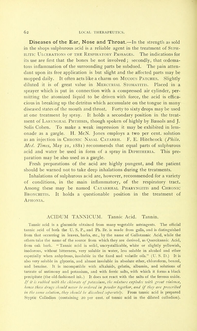 Diseases of the Ear, Nose and Throat.—In the strength as sold in the shops sulphurous acid is a reliable agent in the treatment of Syph- ilitic Ulcerations of the Respiratory Passages. The indications for its use are first that the bones be not involved; secondly, that cedema- tous inflammation of the surrounding parts be subdued. The pain atten- dant upon its free application is but slight and the affected parts may be mopped daily. It often acts like a charm on Mucous Patches. Slightly diluted it is of great value in Mercurial Stomatitis. Placed in a sprayer which is put in connection with a compressed air cylinder, per- mitting the atomized liquid to be driven with force, the acid is effica- cious in breaking up the detritus which accumulate on the tongue in many diseased states of the mouth and throat. Forty to sixty drops may be used at one treatment by spray. It holds a secondary position in the treat- ment of Laryngeal Phthisis, though spoken of highly by Bassols and J. Solis Cohen. To make a weak impression it may be exhibited in lem- onade as a gargle. H. McN. Jones employs a two per cent, solution as an injection in Chronic Nasal Catarrh. F. E. Hitchcock (Phila. Med. Times, May 21, 1881) recommends that equal parts of sulphurous acid and water be used in form of a spray in Diphtheria. This pre- paration may be also used as a gargle. Fresh preparations of the acid are highly pungent, and the patient should be warned not to take deep inhalations during the treatments. Inhalations of sulphurous acid are, however, recommended for a variety of conditions, in the main inflammatory, of the respiratory tract. Among these may be named Catarrhal Pharyngitis and Chronic Bronchitis. It holds a questionable position in the treatment of Aphonia. ACIDUM TANNICUM. Tannic Acid. Tannin. Tannic acid is a glucoside obtained from many vegetable astringents. The official tannic acid of both the U. S. P., and Ph. Br. is made from galls, and is distinguished from that occurring in leaves, barks, etc., by the name of Gallotannic Acid, while the others take the name of the source from which they are derived, as Quercitannic Acid, from oak bark.  Tannic acid is solid, uncrystallizable, white or slightly yellowish, inodorous, without bitterness, very soluble in water, less soluble in alcohol and ether especially when anhydrous, insoluble in the fixed and volatile oils. (U. S. D.) It is also very soluble in glycerin, and almost insoluble in absolute ether, chloroform, benzol, and benzine. It is incompatible with alkaloids, gelatin, albumin, and solutions of tartrate of antimony and potassium, and with ferric salts, with which it forms a black precipitate (the old-fashioned ink.) It does not react with the salts of the ferrous oxide. If it is rubbed with the chlorate of potassium, the mixture explodes with great violence, hence these drugs should yiever be ordered in powder together, and if they are prescribed in the same solution, they should be dissolved separately. From tannic acid is prepared Styptic Collodion (containing 20 per cent, of tannic acid in the diluted collodion).