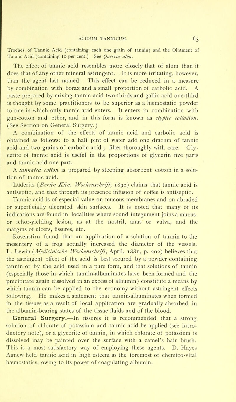 Troches of Tannic Acid (containing each one grain of tannin) and the Ointment of Tannic Acid (containing 10 per cent.) See Quercus alba. The effect of tannic acid resembles more closely that of alum than it does that of any other mineral astringent. It is more irritating, however, than the agent last named. This effect can be reduced in a measure by combination with borax and a small proportion of carbolic acid. A paste prepared by mixing tannic acid two-thirds and gallic acid one-third is thought by some practitioners to be superior as a haemostatic powder to one in which only tannic acid enters. It enters in combination with gun-cotton and ether, and in this form is known as styptic collodion. (See Section on General Surgery.) A combination of the effects of tannic acid and carbolic acid is obtained as follows: to a half pint of water add one drachm of tannic acid and two grains of carbolic acid ; filter thoroughly with care. Gly- cerite of tannic acid is useful in the proportions of glycerin five parts and tannic acid one part. A tannated cotton is prepared by steeping absorbent cotton in a solu- tion of tannic acid. Liideritz {Berlin Klin. Wochenschrift, 1890) claims that tannic acid is antiseptic, and that through its presence infusion of coffee is antiseptic. Tannic acid is of especial value on mucous membranes and on abraded or superficially ulcerated skin surfaces. It is noted that many of its indications are found in localities where sound integument joins a mucus- or ichor-yielding lesion, as at the nostril, anus or vulva, and the margins of ulcers, fissures, etc. Rosenstirn found that an application of a solution of tannin to the mesentery of a frog actually increased the diameter of the vessels. L. Lewin (Medicinische Wochenschrift, April, 1881, p. 202) believes that the astringent effect of the acid is best secured by a powder containing tannin or by the acid used in a pure form, and that solutions of tannin (especially those in which tannin-albuminates have been formed and the precipitate again dissolved in an excess of albumin) constitute a means by which tannin can be applied to the economy without astringent effects following. He makes a statement that tannin-albuminates when formed in the tissues as a result of local application are gradually absorbed in the albumin-bearing states of the tissue fluids and of the blood. General Surgery.—In fissures it is recommended that a strong solution of chlorate of potassium and tannic acid be applied (see intro- ductory note), or a glycerite of tannin, in which chlorate of potassium is dissolved may be painted over the surface with a camel's hair brush. This is a most satisfactory way of employing these agents. D. Hayes Agnew held tannic acid in high esteem as the foremost of chemico-vital haemostatics, owing to its power of coagulating albumin.