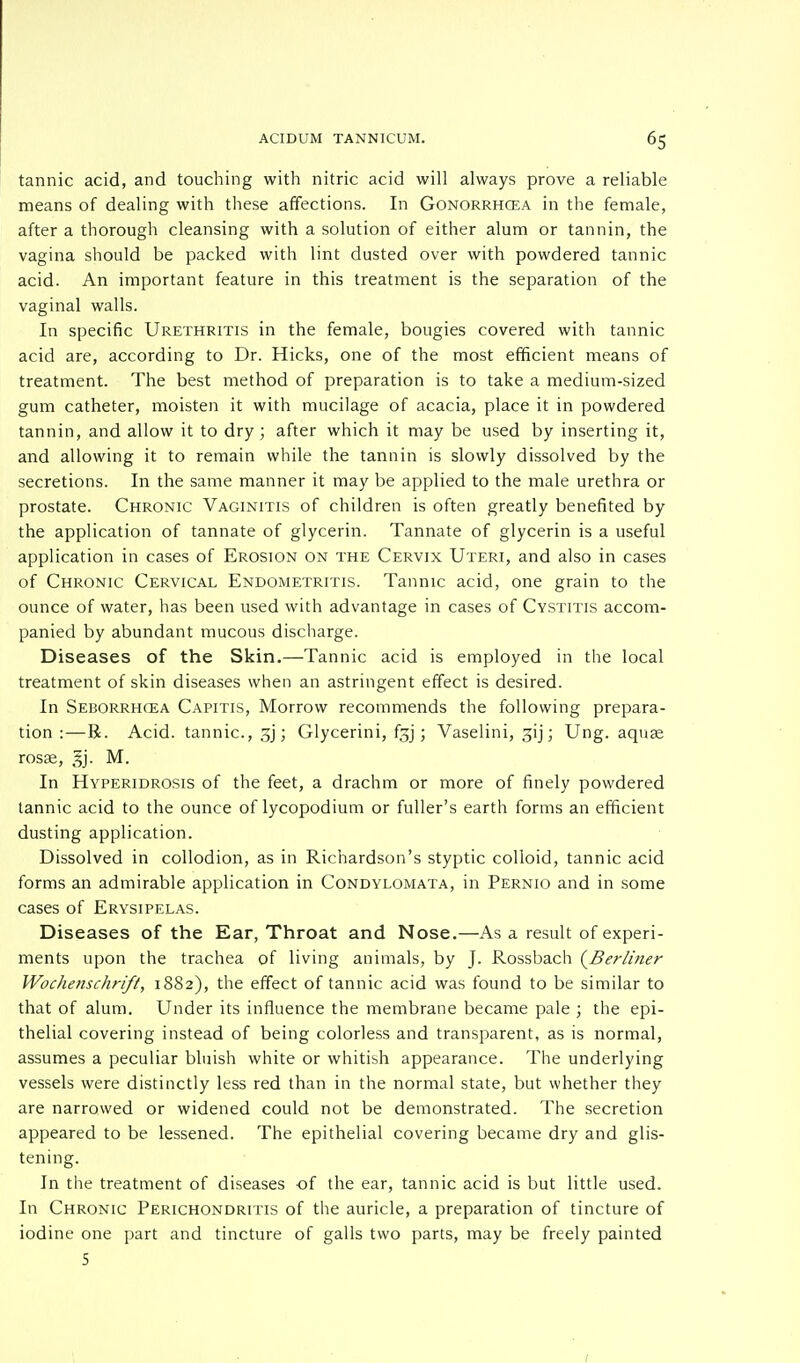 tannic acid, and touching with nitric acid will always prove a reliable means of dealing with these affections. In Gonorrhoea in the female, after a thorough cleansing with a solution of either alum or tannin, the vagina should be packed with lint dusted over with powdered tannic acid. An important feature in this treatment is the separation of the vaginal walls. In specific Urethritis in the female, bougies covered with tannic acid are, according to Dr. Hicks, one of the most efficient means of treatment. The best method of preparation is to take a medium-sized gum catheter, moisten it with mucilage of acacia, place it in powdered tannin, and allow it to dry ; after which it may be used by inserting it, and allowing it to remain while the tannin is slowly dissolved by the secretions. In the same manner it may be applied to the male urethra or prostate. Chronic Vaginitis of children is often greatly benefited by the application of tannate of glycerin. Tannate of glycerin is a useful application in cases of Erosion on the Cervix Uteri, and also in cases of Chronic Cervical Endometritis. Tannic acid, one grain to the ounce of water, has been used with advantage in cases of Cystitis accom- panied by abundant mucous discharge. Diseases of the Skin.—Tannic acid is employed in the local treatment of skin diseases when an astringent effect is desired. In Seborrhcea Capitis, Morrow recommends the following prepara- tion :—R. Acid, tannic, ; Glycerini, fjj; Vaselini, 31 j; Ung. aquae rosse, 3j. M. In Hyperidrosis of the feet, a drachm or more of finely powdered tannic acid to the ounce of lycopodium or fuller's earth forms an efficient dusting application. Dissolved in collodion, as in Richardson's styptic colloid, tannic acid forms an admirable application in Condylomata, in Pernio and in some cases of Erysipelas. Diseases of the Ear, Throat and Nose.—As a result of experi- ments upon the trachea of living animals, by J. Rossbach {Berliner Wochenschrift, 1882), the effect of tannic acid was found to be similar to that of alum. Under its influence the membrane became pale ; the epi- thelial covering instead of being colorless and transparent, as is normal, assumes a peculiar bluish white or whitish appearance. The underlying vessels were distinctly less red than in the normal state, but whether they are narrowed or widened could not be demonstrated. The secretion appeared to be lessened. The epithelial covering became dry and glis- tening. In the treatment of diseases of the ear, tannic acid is but little used. In Chronic Perichondritis of the auricle, a preparation of tincture of iodine one part and tincture of galls two parts, may be freely painted 5