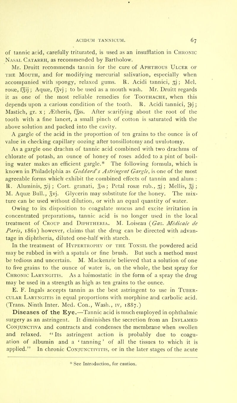 of tannic acid, carefully triturated, is used as an insufflation in Chronic Nasal Catarrh, as recommended by Bartholow. Mr. Druitt recommends tannin for the cure of Aphthous Ulcer of the Mouth, and for modifying mercurial salivation, especially when accompanied with spongy, relaxed gums. R. Acidi tannici, gj; Mel. rosae, fgij; Aquae, f^vj; to be used as a mouth wash. Mr. Druitt regards it as one of the most reliable remedies for Toothache, when this depends upon a carious condition of the tooth. R. Acidi tannici, 9j; Mastich, gr. x; ./Etheris, f^ss. After scarifying about the root of the tooth with a fine lancet, a small pinch of cotton is saturated with the above solution and packed into the cavity. A gargle of the acid in the proportion of ten grains to the ounce is of value in checking capillary oozing after tonsillotomy and uvulotomy. As a gargle one drachm of tannic acid combined with two drachms of chlorate of potash, an ounce of honey of roses added to a pint of boil- ing water makes an efficient gargle.* The following formula, which is known in Philadelphia as Goddard' s Astringent Gargle, is one of the most agreeable forms which exhibit the combined effects of tannin and alum : R. Aluminis, gij ; Cort. granati, 5SS; Petal rosae rub.,gj; Mellis, §j ; M. Aquae Bull., $vj. Glycerin may substitute for the honey. The mix- ture can be used without dilution, or with an equal quantity of water. Owing to its disposition to coagulate mucus and excite irritation in concentrated preparations, tannic acid is no longer used in the local treatment of Croup and Diphtheria. M. Loiseau (Gas. Medicate de Paris, 1861) however, claims that the drug can be directed with advan- tage in diphtheria, diluted one-half with starch. In the treatment of Hypertrophy of the Tonsil the powdered acid may be rubbed in with a spatula or fine brush. But such a method must be tedious and uncertain. M. Mackenzie believed that a solution of one to five grains to the ounce of water is, on the whole, the best spray for Chronic Laryngitis. As a haemostatic in the form of a spray the drug may be used in a strength as high as ten grains to the ounce. E. F. Ingals accepts tannin as the best astringent to use in Tuber- cular Laryngitis in equal proportions with morphine and carbolic acid. (Trans. Ninth Inter. Med. Con., Wash., iv, 1887.) Diseases of the Eye.—Tannic acid is much employed in ophthalmic surgery as an astringent. It diminishes the secretion from an Inflamed Conjunctiva and contracts and condenses the membrane when swollen and relaxed.  Its astringent action is probably due to coagu- ation of albumin and a ' tanning' of all the tissues to which it is applied. In chronic Conjunctivitis, or in the later stages of the acute * See Introduction, for caution.