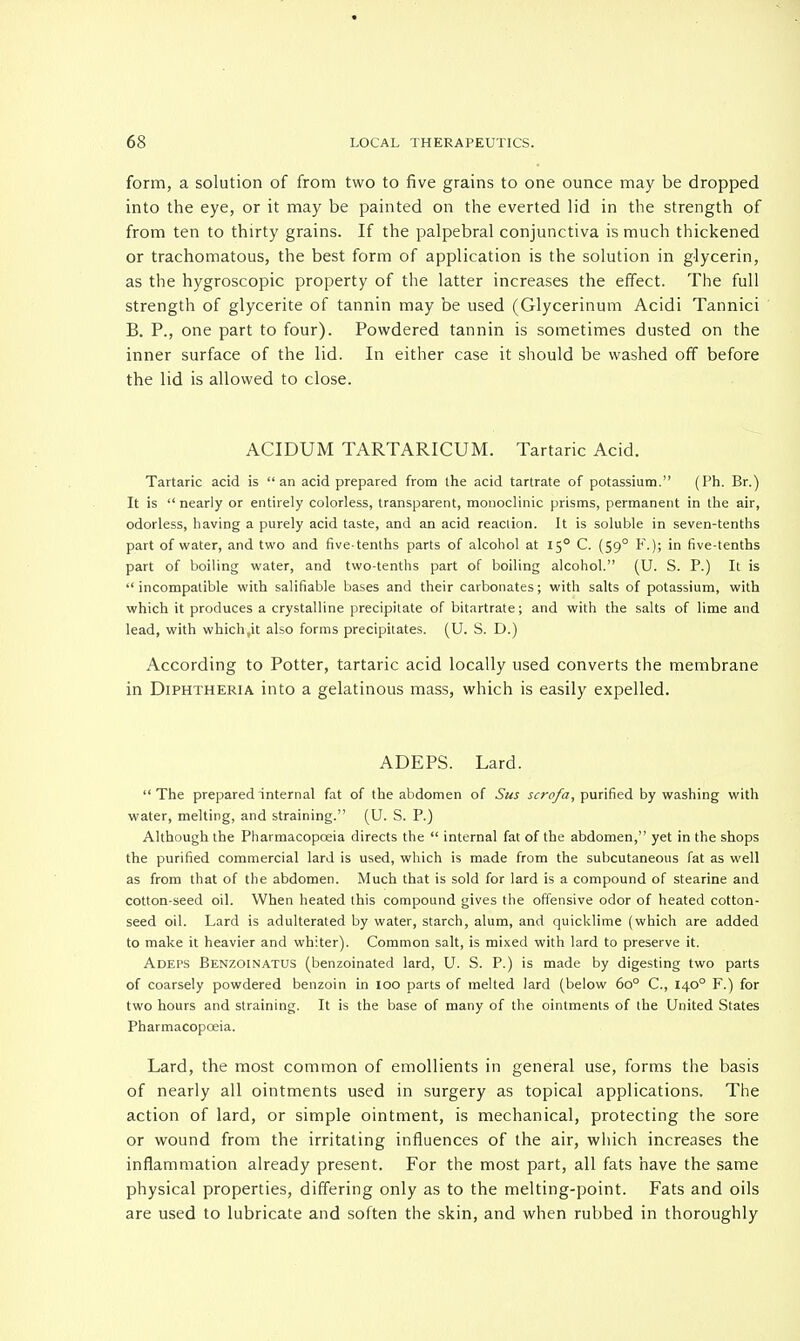form, a solution of from two to five grains to one ounce may be dropped into the eye, or it may be painted on the everted lid in the strength of from ten to thirty grains. If the palpebral conjunctiva is much thickened or trachomatous, the best form of application is the solution in glycerin, as the hygroscopic property of the latter increases the effect. The full strength of glycerite of tannin may be used (Glycerinum Acidi Tannici B. P., one part to four). Powdered tannin is sometimes dusted on the inner surface of the lid. In either case it should be washed off before the lid is allowed to close. ACIDUM TARTARICUM. Tartaric Acid. Tartaric acid is an acid prepared from the acid tartrate of potassium. (Ph. Br.) It is  nearly or entirely colorless, transparent, monoclinic prisms, permanent in the air, odorless, having a purely acid taste, and an acid reaction. It is soluble in seven-tenths part of water, and two and five-tenths parts of alcohol at 150 C. (590 F.); in five-tenths part of boiling water, and two-tenths part of boiling alcohol. (U. S. P.) It is  incompatible with salifiable bases and their carbonates; with salts of potassium, with which it produces a crystalline precipitate of bitartrate; and with the salts of lime and lead, with which.it also forms precipitates. (U. S. D.) According to Potter, tartaric acid locally used converts the membrane in Diphtheria into a gelatinous mass, which is easily expelled. ADEPS. Lard. The prepared internal fat of the abdomen of Sus scrofa, purified by washing with water, melting, and straining. (U. S. P.) Although the Pharmacopoeia directs the  internal fat of the abdomen, yet in the shops the purified commercial lard is used, which is made from the subcutaneous fat as well as from that of the abdomen. Much that is sold for lard is a compound of stearine and cotton-seed oil. When heated this compound gives the offensive odor of heated cotton- seed oil. Lard is adulterated by water, starch, alum, and quicklime (which are added to make it heavier and whiter). Common salt, is mixed with lard to preserve it. Adeps Benzoinatus (benzoinated lard, U. S. P.) is made by digesting two parts of coarsely powdered benzoin in 100 parts of melted lard (below 6o° C, 1400 F.) for two hours and straining. It is the base of many of the ointments of the United States Pharmacopoeia. Lard, the most common of emollients in general use, forms the basis of nearly all ointments used in surgery as topical applications. The action of lard, or simple ointment, is mechanical, protecting the sore or wound from the irritating influences of the air, which increases the inflammation already present. For the most part, all fats have the same physical properties, differing only as to the melting-point. Fats and oils are used to lubricate and soften the skin, and when rubbed in thoroughly
