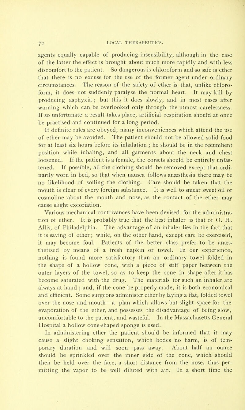 7° agents equally capable of producing insensibility, although in the case of the latter the effect is brought about much more rapidly and with less discomfort to the patient. So dangerous is chloroform and so safe is ether that there is no excuse for the use of the former agent under ordinary circumstances. The reason of the safety of ether is that, unlike chloro- form, it does not suddenly paralyze the normal heart. It may kill by producing asphyxia ; but this it does slowly, and in most cases after warning which can be overlooked only through the utmost carelessness. If so unfortunate a result takes place, artificial respiration should at once be practised and continued for a long period. If definite rules are obeyed, many inconveniences which attend the use of ether may be avoided. The patient should not be allowed solid food for at least six hours before its inhalation ; he should be in the recumbent position while inhaling, and all garments about the neck and chest loosened. If the patient is a female, the corsets should be entirely unfas- tened. If possible, all the clothing should be removed except that ordi- narily worn in bed, so that when nausea follows anaesthesia there may be no likelihood of soiling the clothing. Care should be taken that the mouth is clear of every foreign substance. It is well to smear sweet oil or cosmoline about the mouth and nose, as the contact of the ether may cause slight excoriation. Various mechanical contrivances have been devised for the administra- tion of ether. It is probably true that the best inhaler is that of O. H. Allis, of Philadelphia. The advantage of an inhaler lies in the fact that it is saving of ether; while, on the other hand, except care be exercised, it may become foul. Patients of the better class prefer to be anaes- thetized by means of a fresh napkin or towel. In our experience, nothing is found more satisfactory than an ordinary towel folded in the shape of a hollow cone, with a piece of stiff paper between the outer layers of the towel, so as to keep the cone in shape after it has become saturated with the drug. The materials for such an inhaler are always at hand ; and, if the cone be properly made, it is both economical and efficient. Some surgeons administer ether by laying a flat, folded towel over the nose and mouth—a plan which allows but slight space for the evaporation of the ether, and possesses the disadvantage of being slow, uncomfortable to the patient, and wasteful. In the Massachusetts General Hospital a hollow cone-shaped sponge is used. In administering ether the patient should be informed that it may cause a slight choking sensation, which bodes no harm, is of tem- porary duration and will soon pass away. About half an ounce should be sprinkled over the inner side of the cone, which should then be held over the face, a short distance from the nose, thus per- mitting the vapor to be well diluted with air. In a short time the