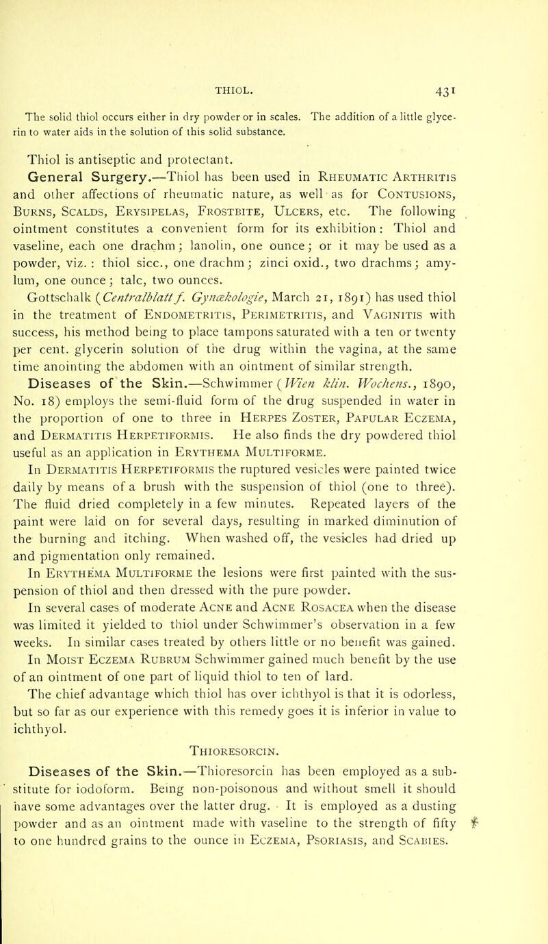 The solid thiol occurs eilher in dry powder or in scales. The addition of a little glyce- rin to water aids in the solution of this solid substance. Thiol is antiseptic and protectant. General Surgery.—Thiol has been used in Rheumatic Arthritis and other affections of rheumatic nature, as well as for Contusions, Burns, Scalds, Erysipelas, Frostbite, Ulcers, etc. The following ointment constitutes a convenient form for its exhibition : Thiol and vaseline, each one drachm; lanolin, one ounce; or it may be used as a powder, viz. : thiol sice, one drachm; zinci oxid., two drachms; amy- lum, one ounce; talc, two ounces. Gottschalk {Centralblatlf. Gynakologie, March 21, 1891) has used thiol in the treatment of Endometritis, Perimetritis, and Vaginitis with success, his method being to place tampons saturated with a ten or twenty per cent, glycerin solution of the drug within the vagina, at the same time anointing the abdomen with an ointment of similar strength. Diseases of the Skin.—Schwimmer (Wien klin. Wochens., 1890, No. 18) employs the semi-fluid form of the drug suspended in water in the proportion of one to three in Herpes Zoster, Papular Eczema, and Dermatitis Herpetiformis. He also finds the dry powdered thiol useful as an application in Erythema Multiforme. In Dermatitis Herpetiformis the ruptured vesicles were painted twice daily by means of a brush with the suspension of thiol (one to three). The fluid dried completely in a few minutes. Repeated layers of the paint were laid on for several days, resulting in marked diminution of the burning and itching. When washed off, the veskles had dried up and pigmentation only remained. In Erythema Multiforme the lesions were first painted with the sus- pension of thiol and then dressed with the pure powder. In several cases of moderate Acne and Acne Rosacea when the disease was limited it yielded to thiol under Schwimmer's observation in a few weeks. In similar cases treated by others little or no benefit was gained. In Moist Eczema Rubrum Schwimmer gained much benefit by the use of an ointment of one part of liquid thiol to ten of lard. The chief advantage which thiol has over ichthyol is that it is odorless, but so far as our experience with this remedy goes it is inferior in value to ichthyol. Thioresorcin. Diseases of the Skin.—Thioresorcin has been employed as a sub- stitute for iodoform. Being non-poisonous and without smell it should have some advantages over the latter drug. It is employed as a dusting powder and as an ointment made with vaseline to the strength of fifty to one hundred grains to the ounce in Eczema, Psoriasis, and Scabies.