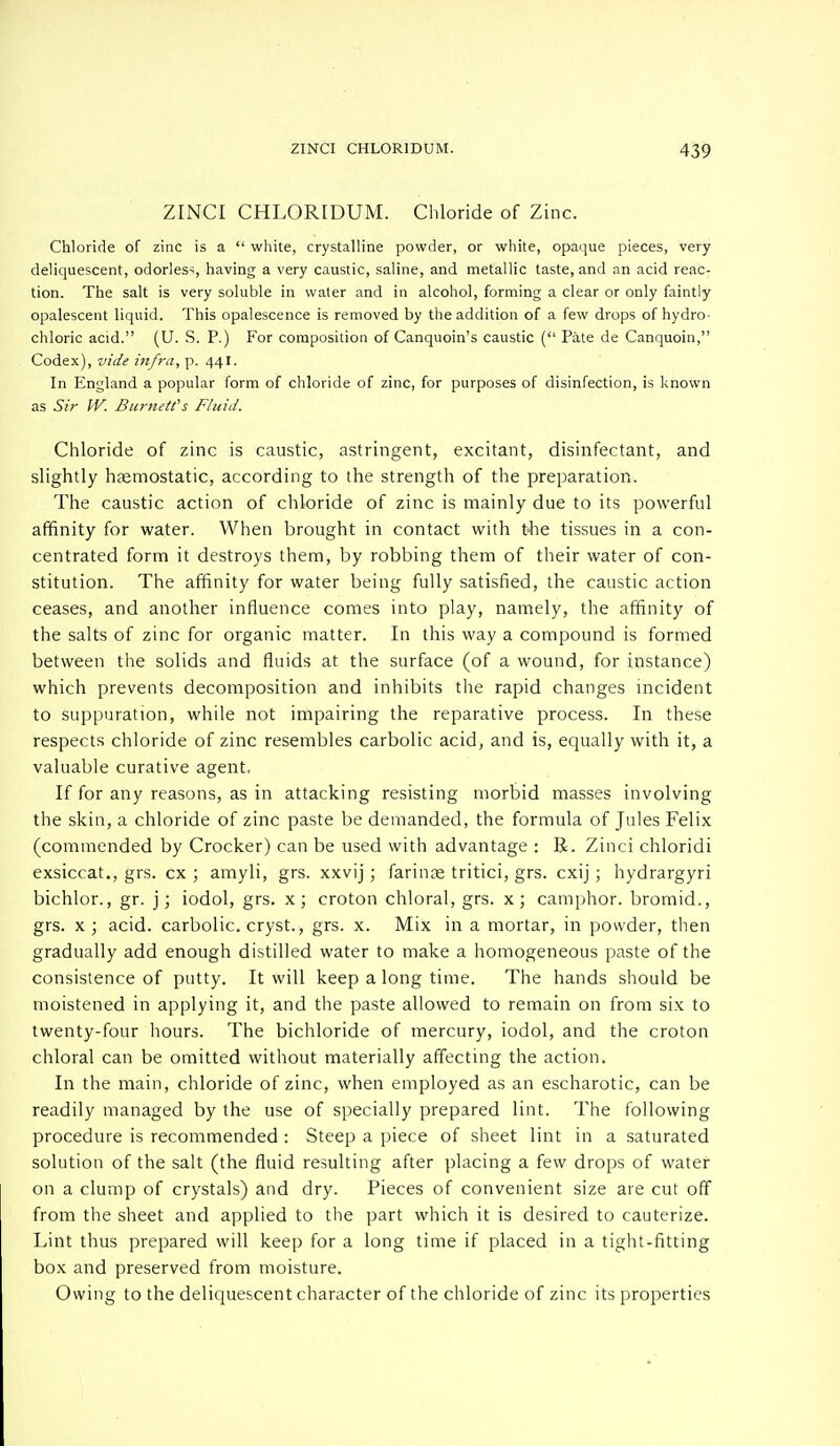 ZINCI CHLORIDUM. Chloride of Zinc. Chloride of zinc is a  white, crystalline powder, or white, opaque pieces, very deliquescent, odorless, having a very caustic, saline, and metallic taste, and an acid reac- tion. The salt is very soluble in water and in alcohol, forming a clear or only faintly opalescent liquid. This opalescence is removed by the addition of a few drops of hydro- chloric acid. (U. S. P.) For composition of Canquoin's caustic ( Pate de Canquoin, Codex), vide infra, p. 441. In England a popular form of chloride of zinc, for purposes of disinfection, is known as Sir W. Burnett's Fluid. Chloride of zinc is caustic, astringent, excitant, disinfectant, and slightly haemostatic, according to the strength of the preparation. The caustic action of chloride of zinc is mainly due to its powerful affinity for water. When brought in contact with the tissues in a con- centrated form it destroys them, by robbing them of their water of con- stitution. The affinity for water being fully satisfied, the caustic action ceases, and another influence comes into play, namely, the affinity of the salts of zinc for organic matter. In this way a compound is formed between the solids and fluids at the surface (of a wound, for instance) which prevents decomposition and inhibits the rapid changes incident to suppuration, while not impairing the reparative process. In these respects chloride of zinc resembles carbolic acid, and is, equally with it, a valuable curative agent. If for any reasons, as in attacking resisting morbid masses involving the skin, a chloride of zinc paste be demanded, the formula of Jules Felix (commended by Crocker) can be used with advantage : R. Zinci chloridi exsiccat., grs. cx ; amyli, grs. xxvij; farinae tritici, grs. cxij ; hydrargyri bichlor., gr. j; iodol, grs. x; croton chloral, grs. x; camphor, bromid., grs. x; acid, carbolic, cryst., grs. x. Mix in a mortar, in powder, then gradually add enough distilled water to make a homogeneous paste of the consistence of putty. It will keep a long time. The hands should be moistened in applying it, and the paste allowed to remain on from six to twenty-four hours. The bichloride of mercury, iodol, and the croton chloral can be omitted without materially affecting the action. In the main, chloride of zinc, when employed as an escharotic, can be readily managed by the use of specially prepared lint. The following procedure is recommended : Steep a piece of sheet lint in a saturated solution of the salt (the fluid resulting after placing a few drops of water on a clump of crystals) and dry. Pieces of convenient size are cut off from the sheet and applied to the part which it is desired to cauterize. Lint thus prepared will keep for a long time if placed in a tight-fitting box and preserved from moisture. Owing to the deliquescent character of the chloride of zinc its properties