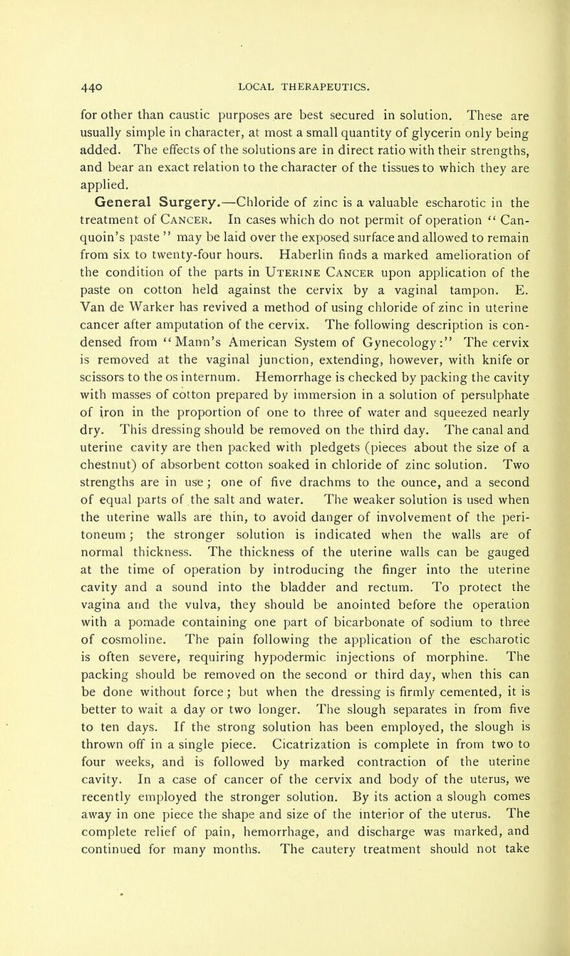 for other than caustic purposes are best secured in solution. These are usually simple in character, at most a small quantity of glycerin only being added. The effects of the solutions are in direct ratio with their strengths, and bear an exact relation to the character of the tissues to which they are applied. General Surgery.—Chloride of zinc is a valuable escharotic in the treatment of Cancer. In cases which do not permit of operation  Can- quoin's paste  may be laid over the exposed surface and allowed to remain from six to twenty-four hours. Haberlin finds a marked amelioration of the condition of the parts in Uterine Cancer upon application of the paste on cotton held against the cervix by a vaginal tampon. E. Van de Warker has revived a method of using chloride of zinc in uterine cancer after amputation of the cervix. The following description is con- densed from Mann's American System of Gynecology: The cervix is removed at the vaginal junction, extending, however, with knife or scissors to the os internum. Hemorrhage is checked by packing the cavity with masses of cotton prepared by immersion in a solution of persulphate of iron in the proportion of one to three of water and squeezed nearly dry. This dressing should be removed on the third day. The canal and uterine cavity are then packed with pledgets (pieces about the size of a chestnut) of absorbent cotton soaked in chloride of zinc solution. Two strengths are in use ; one of five drachms to the ounce, and a second of equal parts of the salt and water. The weaker solution is used when the uterine walls are thin, to avoid danger of involvement of the peri- toneum ; the stronger solution is indicated when the walls are of normal thickness. The thickness of the uterine walls can be gauged at the time of operation by introducing the finger into the uterine cavity and a sound into the bladder and rectum. To protect the vagina and the vulva, they should be anointed before the operation with a pomade containing one part of bicarbonate of sodium to three of cosmoline. The pain following the application of the escharotic is often severe, requiring hypodermic injections of morphine. The packing should be removed on the second or third day, when this can be done without force; but when the dressing is firmly cemented, it is better to wait a day or two longer. The slough separates in from five to ten days. If the strong solution has been employed, the slough is thrown off in a single piece. Cicatrization is complete in from two to four weeks, and is followed by marked contraction of the uterine cavity. In a case of cancer of the cervix and body of the uterus, we recently employed the stronger solution. By its action a slough comes away in one piece the shape and size of the interior of the uterus. The complete relief of pain, hemorrhage, and discharge was marked, and continued for many months. The cautery treatment should not take