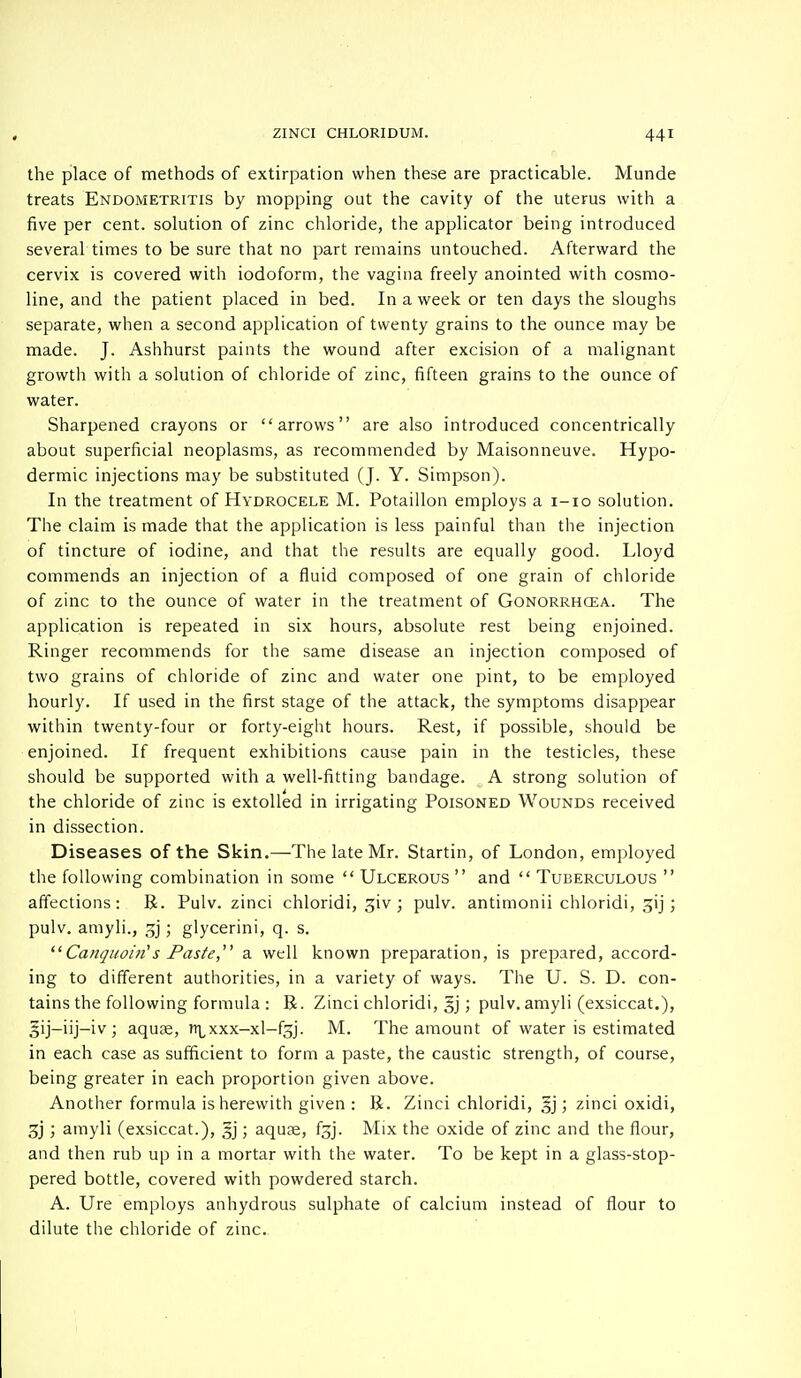 the place of methods of extirpation when these are practicable. Munde treats Endometritis by mopping out the cavity of the uterus with a five per cent, solution of zinc chloride, the applicator being introduced several times to be sure that no part remains untouched. Afterward the cervix is covered with iodoform, the vagina freely anointed with cosmo- line, and the patient placed in bed. In a week or ten days the sloughs separate, when a second application of twenty grains to the ounce may be made. J. Ashhurst paints the wound after excision of a malignant growth with a solution of chloride of zinc, fifteen grains to the ounce of water. Sharpened crayons or arrows are also introduced concentrically about superficial neoplasms, as recommended by Maisonneuve. Hypo- dermic injections may be substituted (J. Y. Simpson). In the treatment of Hydrocele M. Potaillon employs a 1-10 solution. The claim is made that the application is less painful than the injection of tincture of iodine, and that the results are equally good. Lloyd commends an injection of a fluid composed of one grain of chloride of zinc to the ounce of water in the treatment of Gonorrhoea. The application is repeated in six hours, absolute rest being enjoined. Ringer recommends for the same disease an injection composed of two grains of chloride of zinc and water one pint, to be employed hourly. If used in the first stage of the attack, the symptoms disappear within twenty-four or forty-eight hours. Rest, if possible, should be enjoined. If frequent exhibitions cause pain in the testicles, these should be supported with a well-fitting bandage. A strong solution of the chloride of zinc is extolled in irrigating Poisoned Wounds received in dissection. Diseases of the Skin.—The late Mr. Startin, of London, employed the following combination in some  Ulcerous  and  Tuberculous  affections: R. Pulv. zinci chloridi, giv ; pulv. antimonii chloridi, gij; pulv. amyli., gj; glycerini, q. s. ' CanquoirCs Paste a well known preparation, is prepared, accord- ing to different authorities, in a variety of ways. The U. S. D. con- tains the following formula: R. Zinci chloridi, §j; pulv. amyli (exsiccat.), 5ij-iij-iv; aquae, xxx-xl-fgj. M. The amount of water is estimated in each case as sufficient to form a paste, the caustic strength, of course, being greater in each proportion given above. Another formula is herewith given : R. Zinci chloridi, §j; zinci oxidi, gj; amyli (exsiccat.), gj; aquae, fgj. Mix the oxide of zinc and the flour, and then rub up in a mortar with the water. To be kept in a glass-stop- pered bottle, covered with powdered starch. A. Ure employs anhydrous sulphate of calcium instead of flour to dilute the chloride of zinc.