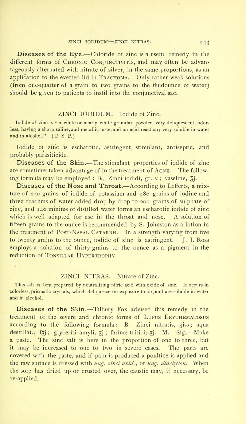 Diseases of the Eye.—Chloride of zinc is a useful remedy in. the different forms of Chronic Conjunctivitis, and may often be advan- tageously alternated with nitrate of silver, in the same proportions, as an application to the everted lid in Trachoma. Only rather weak solutions (from one-quarter of a grain to two grains to the fluidounce of water) should be given to patients to instil into the conjunctival sac. ZINCI IODIDUM. Iodide of Zinc. Iodide of zinc is  a white or nearly white granular powder, very deliquescent, odor- less, having a sharp saline,and metallic taste,and an acid reaction; very soluble in water and in alcohol. (U. S. P.) Iodide of ziric is escharotic, astringent, stimulant, antiseptic, and probably parasiticide. Diseases of the Skin.—The stimulant properties of iodide of zinc are sometimes taken advantage of in the treatment of Acne. The follow- ing formula may be employed : R. Zinci iodidi, gr. v ; vaseline, §j. Diseases of the Nose and Throat.—According to Lefferts, a mix- ture of 240 grains of iodide of potassium and 480 grains of iodine and three drachms of water added drop by drop to 200 grains of sulphate of zinc, and 140 minims of distilled water forms an escharotic iodide of zinc which is well adapted for use in the throat and nose. A solution of fifteen grains to the ounce is recommended by S. Johnston as a lotion in the treatment of Post-Nasal Catarrh. In a strength varying from five to twenty grains to the ounce, iodide of zinc is astringent. J. J. Ross employs a solution of thirty grains to the ounce as a pigment in the reduction of Tonsillar Hypertrophy. ZINCI NITRAS. Nitrate of Zinc. This salt is best prepared by neutralizing nitric acid with oxide of zinc. It occurs in colorless, prismatic crystals, which deliquesce on exposure to air, and are soluble in water and in alcohol. Diseases of the Skin.—Tilbury Fox advised this remedy in the treatment of the severe and chronic forms of Lupus Erythematosus according to the following formula: R. Zinci nitratis, giss; aqua destillat., f^j; glyceriti amyli, gj ; farinae tritici, gj. M. Sig.—Make a paste. The zinc salt is here in the proportion of one to three, but it may be increased to one to two in severe cases. The parts are covered with the paste, and if pain is produced a poultice is applied and the raw surface is dressed with nng. zinci oxid., or img. diachylon. When the sore has dried up or crusted over, the caustic may, if necessary, be re-applied.