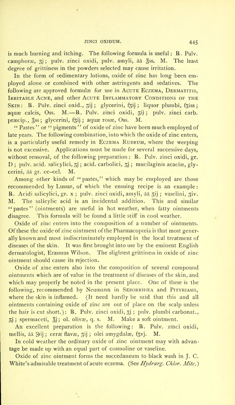 is much burning and itching. The following formula is useful: R. Pulv. camphorse, 3j; pulv. zinci oxidi, pulv. amyli, aa gss. M. The least degree of grittiness in the powders selected may cause irritation. In the form of sedimentary lotions, oxide of zinc has long been em- ployed alone or combined with other astringents and sedatives. The following are approved formulae for use in Acute Eczema, Dermatitis, Irritable Acne, and other Acute Inflammatory Conditions of the Skin: R. Pulv. zinci oxid., ^ij; glycerini, %ij ; liquor plumbi, f^iss ; aquae calcis, Oss. M.—R. Pulv. zinci oxidi, 3U; pulv. zinci carb. praecip., §ss; glycerini, f^i) ; aquae rosae, Oss. M.  Pastes  or  pigments  of oxide of zinc have been much employed of late years. The following combination, into which the oxide of zinc enters, is a particularly useful remedy in Eczema Rubrum, where the weeping is not excessive. Applications must be made for several successive days, without removal, of the following preparation : R. Pulv. zinci oxidi, gr. D ; pulv. acid, salicylici, jy; acid, carbolici, gj; mucilaginis acaciae, gly- cerini, aa gr. cc-ccl. M. Among other kinds of pastes, which maybe employed are those recommended by Lussar, of which the ensuing recipe is an example : R. Acidi salicylici, gr. x ; pulv. zinci oxidi, amyli, aa gij; vaselini, giv. M. The salicylic acid is an incidental addition. This and similar pastes (ointments) are useful in hot weather, when fatty ointments disagree. This formula will be found a little stiff in cool weather. Oxide of zinc enters into the composition of a number of ointments. Of these the oxide of zinc ointment of the Pharmacopoeia is that most gener- ally known and most indiscriminately employed in the local treatment of diseases of the skin. It was first brought into use by the eminent English dermatologist, Erasmus Wilson. The slightest grittiness in oxide of zinc ointment should cause its rejection. Oxide of zinc enters also into the composition of several compound ointments which are of value in the treatment of diseases of the skin, and which may properly be noted in the present place. One of these is the following, recommended by Neumann in Seborrhcea and Pityriasis, where the skin is inflamed. (It need hardly be said that this and all ointments containing oxide of zinc are out of place on the scalp unless the hair is cut short.): R. Pulv. zinci oxidi, gj ; pulv. plumbi carbonat., 3j; spermaceti, §j; ol. olivae, q. s. M. Make a soft ointment. An excellent preparation is the following: R. Pulv. zinci oxidi, mellis, aa 3ij ; cerae flavae, gij ; olei amygdalae, fgvj. M. In cold weather the ordinary oxide of zinc ointment may with advan- tage be made up with an equal part of cosmoline or vaseline. Oxide of zinc ointment forms the succedaneum to black wash in J. C. White's admirable treatment of acute eczema. (See Hydrarg. Chlor. Mite.)