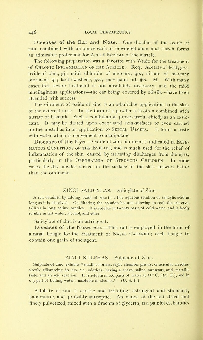 Diseases of the Ear and Nose.—One drachm of the oxide of zinc combined with an ounce each of powdered alum and starch forms an admirable protectant for Acute Eczema of the auricle. The following preparation was a favorite with Wilde for the treatment of Chronic Inflammation of the Auricle : Req: Acetate of lead, £ss; oxide of zinc, gj ; mild chloride of mercury, 3ss; nitrate of mercury- ointment, ; lard (washed), §ss; pure palm oil, §ss. M. With many cases this severe treatment is not absolutely necessary, and the mild mucilaginous applications—the ear being covered by oil-silk—have been attended with success. The ointment of oxide of zinc is an admirable application to the skin of the external nose. In the form of a powder it is often combined with nitrate of bismuth. Such a combination proves useful chiefly as an exsic- cant. It may be dusted upon excoriated skin-surfaces or even carried up the nostril as in an application to Septal Ulcers. It forms a paste with water which is convenient to manipulate. Diseases of the Eye.—Oxide of zinc ointment is indicated in Ecze- matous Conditions of the Eyelids, and is much used for the relief of inflammation of the skin caused by irritating discharges from the eyes, particularly in the Ophthalmia of Strumous Children. In some cases the dry powder dusted on the surface of the skin answers better than the ointment. ZINCI SALICYLAS. Salicylate of Zinc. A salt obtained by adding oxide of zinc to a hot aqueous solution of salicylic acid as long as it is dissolved. On filtering the solution hot and allowing to cool, the salt crys- tallizes in long, satiny needles. It is soluble in twenty parts of cold water, and is freely soluble in hot water, alcohol, and ether. Salicylate of zinc is an astringent. Diseases of the Nose, etc.—This salt is employed in the form of a nasal bougie for the treatment of Nasal Catarrh ; each bougie to contain one grain of the agent. ZINCI SULPHAS. Sulphate of Zinc. Sulphate of zinc exhibits  small, colorless, right rhombic prisms, or acicular needles, slowly efflorescing in dry air, odorless, having a sharp, saline, nauseous, and metallic taste, and an acid reaction. It is soluble in 0.6 parts of water at 15° C. (59° F.), and in 0.3 part of boiling water; insoluble in alcohol. (U. S. P.) Sulphate of zinc is caustic and irritating, astringent and stimulant, haemostatic, and probably antiseptic. An ounce of the salt dried and finely pulverized, mixed with a drachm of glycerin, is a painful escharotic.