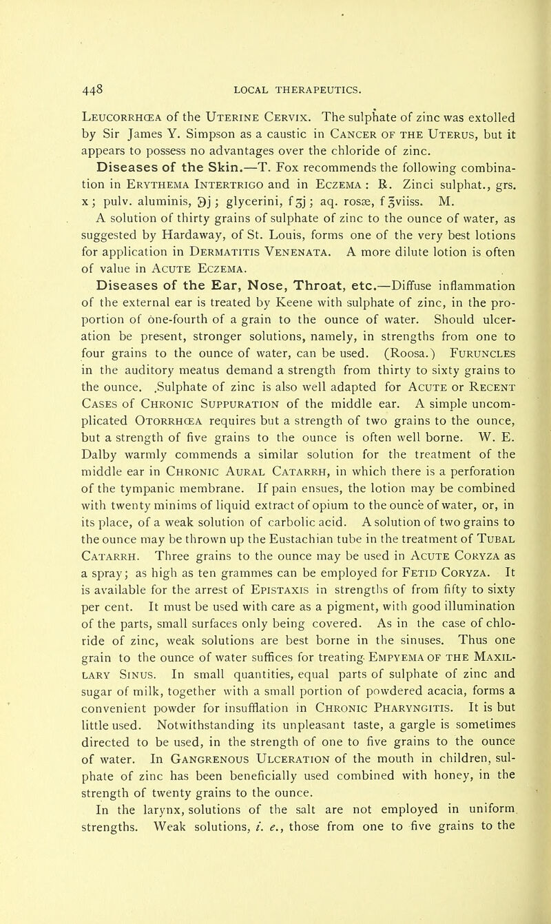 Leucorrhcea of the Uterine Cervix. The sulphate of zinc was extolled by Sir James Y. Simpson as a caustic in Cancer of the Uterus, but it appears to possess no advantages over the chloride of zinc. Diseases of the Skin.—T. Fox recommends the following combina- tion in Erythema Intertrigo and in Eczema : R. Zinci sulphat., grs. x; pulv. aluminis, 9j ; glycerini, f gj; aq. rosae, f,5viiss. M. A solution of thirty grains of sulphate of zinc to the ounce of water, as suggested by Hardaway, of St. Louis, forms one of the very best lotions for application in Dermatitis Venenata. A more dilute lotion is often of value in Acute Eczema. Diseases of the Ear, Nose, Throat, etc.—Diffuse inflammation of the external ear is treated by Keene with sulphate of zinc, in the pro- portion of one-fourth of a grain to the ounce of water. Should ulcer- ation be present, stronger solutions, namely, in strengths from one to four grains to the ounce of water, can be used. (Roosa.) Furuncles in the auditory meatus demand a strength from thirty to sixty grains to the ounce. .Sulphate of zinc is also well adapted for Acute or Recent Cases of Chronic Suppuration of the middle ear. A simple uncom- plicated Otorrhcea requires but a strength of two grains to the ounce, but a strength of five grains to the ounce is often well borne. W. E. Dalby warmly commends a similar solution for the treatment of the middle ear in Chronic Aural Catarrh, in which there is a perforation of the tympanic membrane. If pain ensues, the lotion may be combined with twenty minims of liquid extract of opium to the ounce of water, or, in its place, of a weak solution of carbolic acid. A solution of two grains to the ounce may be thrown up the Eustachian tube in the treatment of Tubal Catarrh. Three grains to the ounce may be used in Acute Coryza as a spray; as high as ten grammes can be employed for Fetid Coryza. It is available for the arrest of Epistaxis in strengths of from fifty to sixty per cent. It must be used with care as a pigment, with good illumination of the parts, small surfaces only being covered. As in the case of chlo- ride of zinc, weak solutions are best borne in the sinuses. Thus one grain to the ounce of water suffices for treating Empyema of the Maxil- lary Sinus. In small quantities, equal parts of sulphate of zinc and sugar of milk, together with a small portion of powdered acacia, forms a convenient powder for insufflation in Chronic Pharyngitis. It is but little used. Notwithstanding its unpleasant taste, a gargle is sometimes directed to be used, in the strength of one to five grains to the ounce of water. In Gangrenous Ulceration of the mouth in children, sul- phate of zinc has been beneficially used combined with honey, in the strength of twenty grains to the ounce. In the larynx, solutions of the salt are not employed in uniform strengths. Weak solutions, /. e., those from one to five grains to the