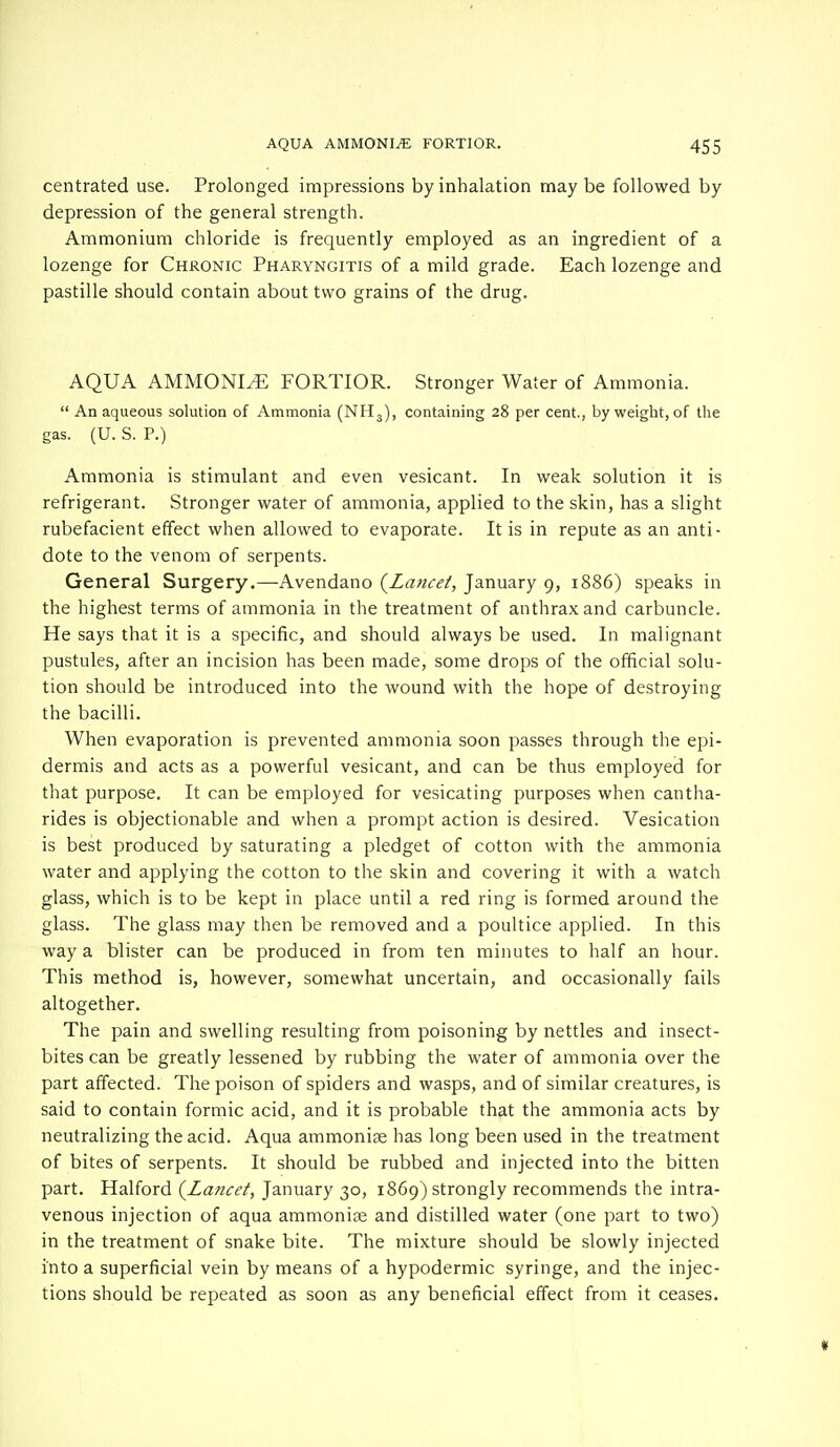 centrated use. Prolonged impressions by inhalation maybe followed by depression of the general strength. Ammonium chloride is frequently employed as an ingredient of a lozenge for Chronic Pharyngitis of a mild grade. Each lozenge and pastille should contain about two grains of the drug. AQUA AMMONLE FORTIOR. Stronger Water of Ammonia.  An aqueous solution of Ammonia (NH3), containing 28 per cent., by weight, of the gas. (U. S. P.) Ammonia is stimulant and even vesicant. In weak solution it is refrigerant. Stronger water of ammonia, applied to the skin, has a slight rubefacient effect when allowed to evaporate. It is in repute as an anti- dote to the venom of serpents. General Surgery.—Avendano {Lancet, January 9, 1886) speaks in the highest terms of ammonia in the treatment of anthrax and carbuncle. He says that it is a specific, and should always be used. In malignant pustules, after an incision has been made, some drops of the official solu- tion should be introduced into the wound with the hope of destroying the bacilli. When evaporation is prevented ammonia soon passes through the epi- dermis and acts as a powerful vesicant, and can be thus employed for that purpose. It can be employed for vesicating purposes when cantha- rides is objectionable and when a prompt action is desired. Vesication is best produced by saturating a pledget of cotton with the ammonia water and applying the cotton to the skin and covering it with a watch glass, which is to be kept in place until a red ring is formed around the glass. The glass may then be removed and a poultice applied. In this way a blister can be produced in from ten minutes to half an hour. This method is, however, somewhat uncertain, and occasionally fails altogether. The pain and swelling resulting from poisoning by nettles and insect- bites can be greatly lessened by rubbing the water of ammonia over the part affected. The poison of spiders and wasps, and of similar creatures, is said to contain formic acid, and it is probable that the ammonia acts by neutralizing the acid. Aqua ammonite has long been used in the treatment of bites of serpents. It should be rubbed and injected into the bitten part. Halford {Lancet, January 30, 1869) strongly recommends the intra- venous injection of aqua ammonia? and distilled water (one part to two) in the treatment of snake bite. The mixture should be slowly injected into a superficial vein by means of a hypodermic syringe, and the injec- tions should be repeated as soon as any beneficial effect from it ceases.