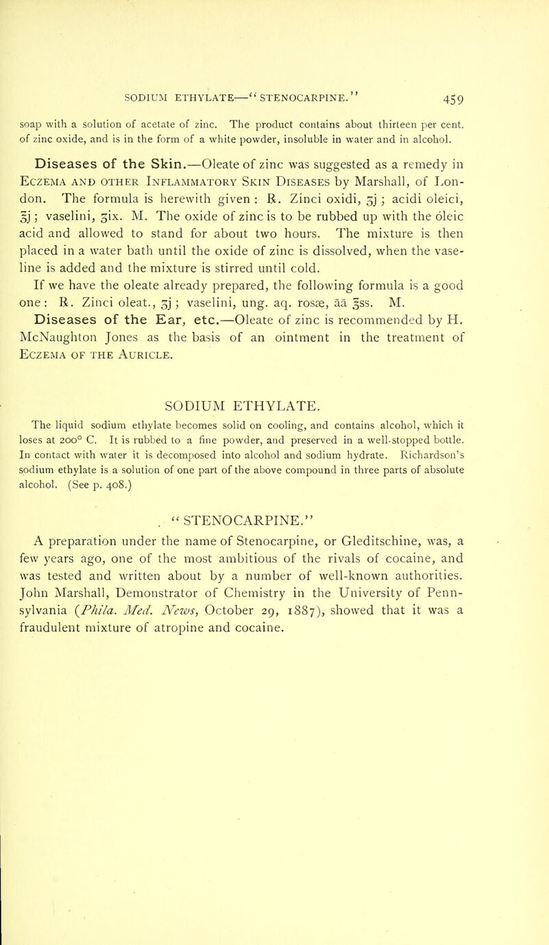 SODIUM ETHYLATE  STENOCARPINE.  soap with a solution of acetate of zinc. The product contains about thirteen per cent, of zinc oxide, and is in the form of a white powder, insoluble in water and in alcohol. Diseases of the Skin.—Oleate of zinc was suggested as a remedy in Eczema and other Inflammatory Skin Diseases by Marshall, of Lon- don. The formula is herewith given : R. Zinci oxidi, 5j ; acidi oleici, §j; vaselini, gix. M. The oxide of zinc is to be rubbed up with the oleic acid and allowed to stand for about two hours. The mixture is then placed in a water bath until the oxide of zinc is dissolved, when the vase- line is added and the mixture is stirred until cold. If we have the oleate already prepared, the following formula is a good one: B. Zinci oleat., gj; vaselini, ung. aq. rosae, aa §ss. M. Diseases of the Ear, etc.—Oleate of zinc is recommended by H. McNaughton Jones as the basis of an ointment in the treatment of Eczema of the Auricle. SODIUM ETHYLATE. The liquid sodium ethylate becomes solid on cooling, and contains alcohol, which it loses at 200° C. It is rubbed to a fine powder, and preserved in a well-stopped bottle. In contact with water it is decomposed into alcohol and sodium hydrate. Richardson's sodium ethylate is a solution of one part of the above compound in three parts of absolute alcohol. (See p. 408.)  STENOCARPINE. A preparation under the name of Stenocarpine, or Gleditschine, was, a few years ago, one of the most ambitious of the rivals of cocaine, and was tested and written about by a number of well-known authorities. John Marshall, Demonstrator of Chemistry in the University of Penn- sylvania (P/ii/a. Med. News, October 29, 1887), showed that it was a fraudulent mixture of atropine and cocaine.