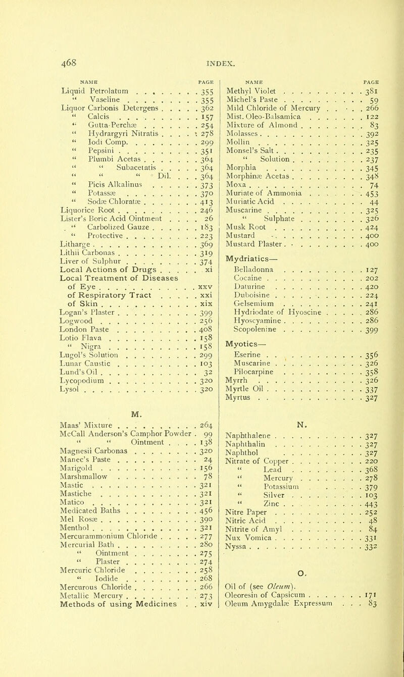 NAME PAGE Liquid Petrolatum 355 . Vaseline 355 Liquor Carbonis Detergens 362  Calcis 157 ,; Gutta-Perchse 254  Hydrargyri Nitratis 278  Iodi Comp 299  Pepsini 351  Plumbi Acetas 364   Subacetatis 364 Dil. ... 364  Picis Alkalinus 373  Potassa; 370  Sodre Chloratse 413 Liquorice Root 246 Lister's Boric Acid Ointment .... 26  Carbolized Gauze 183  Protective 223 Litharge 369 Lithii Carbonas 319 Liver of Sulphur 374 Local Actions of Drugs xi Local Treatment of Diseases of Eye xxv of Respiratory Tract xxi of Skin xix Logan's Plaster 399 Logwood 256 London Paste 408 Lotio Flava 158  Nigra 158 Lugol's Solution 299 Lunar Caustic 103 Lund's Oil 32 Lycopodium 320 Lysol 320 M. Maas' Mixture 264 McCall Anderson's Camphor Powder . 99   Ointment . . . .138 Magnesii Carbonas 320 Manec's Paste 24 Marigold 156 Marshmallow JS Mastic 321 Mastiche 321 Matico 321 Medicated Baths 456 Mel Rosae 390 Menthol 321 Mercurammonium Chloride 277 Mercurial Bath 280  Ointment 275  Plaster 274 Mercuric Chloride 258  Iodide 268 Mercurous Chloride 266 Metallic Mercury 273 Methods of using Medicines . . xiv NAME PAGE Methyl Violet 381 Michel's Paste 59 Mild Chloride of Mercury . . ■ . . 266 Mist. Oleo-Balsamica 122 Mixture of Almond 83 Molasses 392 Mollin 325 Monsel's Salt 235  Solution 237 Morphia 345 Morphinse Acetas 348 Moxa 74 Muriate of Ammonia 453 Muriatic Acid 44 Muscarine 325  Sulphate 326 Musk Root 424 Mustard - 400 Mustard Plaster . • 400 Mydriatics— Belladonna 127 Cocaine 202 Daturine 420 Duboisine 224 Gelsemium 241 Hydriodate of Hyoscine 286 Hyoscyamine 286 Scopolenine 399 Myotics—■ Eserine . . 356 Muscarine . 326 Pilocarpine 358 Myrrh 326 Myrtle Oil 337 Myrtus 327 N. Naphthalene 327 Naphthalin 327 Naphthol 327 Nitrate of Copper 220  Lead 368  Mercury 278  Potassium 379  Silver 103  Zinc . . • 44|! Nitre Paper 252 Nitric Acid 48 Nitrite of Amyl 84 Nux Vomica . 331 Nyssa 332 O. Oil of (see Oleum). Oleoresin of Capsicum 171 Oleum Amygdala; Expressum ... 83