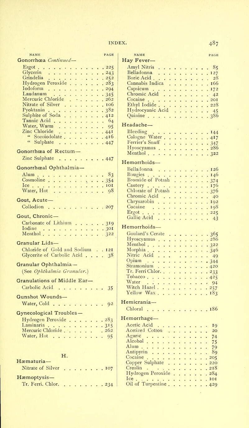 NAME PAGE Gonorrhoea Continued—- Ergot 225 Glycerin 243 Grindelia .... 252 Hydrogen Peroxide 283 Iodoform 294 Laudanum 345 Mercuric Chloride . ■ 262 Nitrate of Silver 106 Pyoktanin 382 Sulphite of Soda 412 Tannic Acid 64 Water, Warm 95 Zinc Chloride 441  Sozoiodolate 416  Sulphate 447 Gonorrhoea of Rectum- Zinc Sulphate 447 Gonorrhceal Ophthalmia— Alum 83 Cosmoline 354 Ice .' . . . 101 Water, Hot 98 Gout, Acute— Collodion 207 Gout, Chronic — Carbonate of Lithium 319 Iodine 301 Menthol 322 Granular Lids— Chloride of Gold and Sodium . . 121 Glycerite of Carbolic Acid .... 38 Granular Ophthalmia — (See Ophthalmia Granular.) Granulations of Middle Ear— Carbolic Acid 35 Gunshot Wounds— Water, Cold 92 Gynecological Troubles — Hydrogen Peroxide 283 Laminaria 315 Mercuric Chloride 262 Water, Hot 95 H. Haematuria— Nitrate of Silver 107 Haemoptysis— Tr. Ferri. Chlor 234 NAME Hay Fever— Amyl Nitris Belladonna Boric Acid . Cannabis Indica Capsicum . . Chromic Acid Cocaine . . , Ethyl Iodide Hydrocyanic Acid Quinine . . . Headache— Bleeding . . Cologne Water Ferrier's Snuff Hyoscyamus Menthol . . Hemorrhoids— Belladonna Bougies . Bromide of Potash Cautery Chlorate of Potash Chromic Acid Chrysarobin Cocaine Ergot . . . Gallic Acid Hemorrhoids— Goulard's Cerate Hyoscyamus Menthol . . Morphia . . Nitric Acid Opium . . Stramonium Tr. Ferri Chlor Tobacco . . . Water . . . Witch Hazel . Yellow Wax . Hemicrania— Chloral . . . Hemorrhage— Acetic Acid Acetized Cotton Agaric .... Alcohol .... Alum Antipyrin . . . Cocaine .... Copper Sulphate Creolin . . . Hydrogen Peroxide Ice Oil of Turpentine