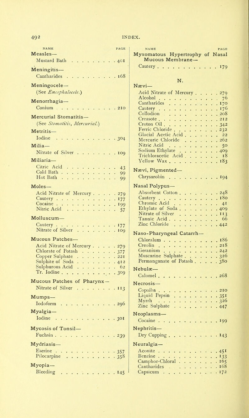 NAME PAGE Measles— Mustard Bath 401 Meningitis— Cantharides 168 Meningocele— (See Encephalocele.') Menorrhagia— Conium 210 Mercurial Stomatitis— (See Stomatitis, Mercurial.') Metritis— Iodine 304 Milia— Nitrate of Silver 109 Miliaria— Citric Acid 43 Cold Bath 99 Hot Bath 99 Moles— Acid Nitrate of Mercury 279 Cautery 177 Cocaine 199 Nitric Acid 57 Molluscum— Cautery 177 Nitrate of Silver 109 Mucous Patches— Acid Nitrate of Mercury 279 Chlorate of Potash 377 Copper Sulphate 221 Sulphite of Soda 412 Sulphurous Acid 62 Tr. Iodine 309 Mucous Patches of Pharynx — Nitrate of Silver 113 Mumps— Iodoform 296 Myalgia— Iodine 301 Mycosis of Tonsil— Fuchsin 239 Mydriasis— Eserine 357 Pilocarpine 358 Myopia— Bleeding 145 NAME PAGE Myxomatous Hypertrophy of Nasal Mucous Membrane— Cautery 179 N. Naevi—■ Acid Nitrate of Mercury 279 Alcohol 76 Cantharides 170 Cautery 176 Collodion 208 Creasote 212 Croton Oil 342 Ferric Chloride 232 Glacial Acetic Acid 22 Mercuric Chloride 262 Nitric Acid 50 Sodium Ethylate 409 Trichloracetic Acid 18 Yellow Wax 183 Naevi, Pigmented— Chrysarobin 194 Nasal Polypus— Absorbent Cotton 248 Cautery 180 Chromic Acid 41 Ethylate of Soda 409 Nitrate of Silver 113 Tannic Acid 66 Zinc Chloride 442 Naso-Pharyngeal Catarrh— Chloralum 186 Creolin 218 Geranium 242 Muscarine Sulphate 326 Permanganate of Potash 380 Nebulae— Calomel 268 Necrosis- Copaiba 210 Liquid Pepsin 351 Myrrh 326 Zinc Sulphate 447 Neoplasms— Cocaine 199 Nephritis— Dry Cupping 143 Neuralgia— Aconite 451 Benzine 133 Camphor-Chloral 165 Cantharides 168 Capsicum . 172