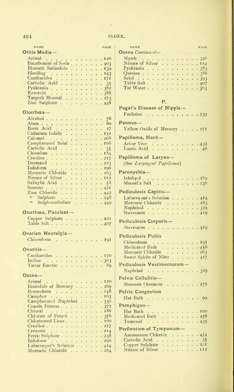 NAME PAGE Otitis Media— Aristol 120 Bicarbonate of Soda 403 Bismuth Subiodide 139 Bleeding 143 Cantharides 171 Carbolic Acid 35 Pyoktanin 382 Resorcin 388 Turpeth Mineral 273 Zinc Sulphate • . . . 448 Otorrhcea— Alcohol • . 76 Alum 80 Boric Acid 27 Cadmium Iodide 151 Calomel 268 Camphorated Salol 166 Carbolic Acid 35 Chinoline 184 Creoline 217 Dermatol 223 Iodoform 296 Mercuric Chloride 263 Nitrate of Silver 112 Salicylic Acid 58 Storone 421 Zinc Chloride . 442  Sulphate 448  Sulphocarbolate 449 Otorrhcea, Purulent— Copper Sulphate 221 Table Salt 407 Ovarian Neuralgia- Chloroform 191 Ovaritis— Cantharides 170 Iodine 303 Tartar Emetic 89 Ozena— Aristol 120 Biniodide of Mercury 269 Bromoform 148 Camphor 163 Camphorated Naphthol 330 Caustic Potassa ....... . 372 Chloral 186 Chlorate of Potash 376 Chlorinated Lime 160 Creoline 217 Creasote 214 Ferric Sulphate 238 Iodoform 296 Labarraque's Solution 414 Mercuric Chloride 264 NAME Ozena Continued—■ Myrrh Nitrate of Silver .... Pyoktanin Quinine Salol Table Salt Tar Water P. Paget's Disease of Nipple Fuchsine Pannus— Yellow Oxide of Mercury Papilloma, Hard— Arbor Vitre Lactic Acid Papilloma of Larynx—■ (See Laryngeal Papilloma Paronychia— Ichthyol Monsel's Salt Pediculosis Capitis— Labarraque's Solution . . Mercuric Chloride . . . Naphthol Stavesacre Pediculosis Corporis— Stavesacre Pediculosis Pubis Chloroform Medicated Bath .... Mercuric Chloride . . . Sweet Spirits of Nitre . . Pediculosis Vestimentoru Naphthol Pelvic Cellulitis— Mercuric Ointment .... Pelvic Congestion Hot Bath Pemphigus—■ Hot Bath Medicated Bath Tumenol Perforation of Tympanum— Ammonium Chloride . . . Carbolic Acid Copper Sulphate ..... Nitrate of Silver