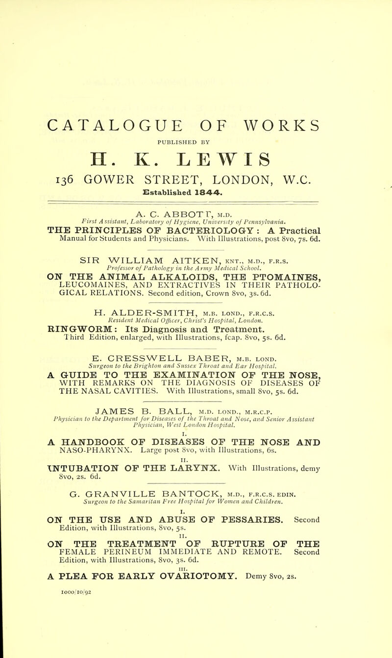 CATALOGUE OF WORKS PUBLISHED BY H. K. LEWIS 136 GOWER STREET, LONDON, W.C. Established 1844. A. C ABBOT r, m.d. First Assistant, Laboratory of Hygiene, University of Pennsylvania. THE PRINCIPLES OF BACTERIOLOGY: A Practical Manual for Students and Physicians. With Illustrations, post 8vo, 7s. 6d. SIR WILLIAM AITKEN, knt., m.d., f.r.s. Professor of Pathology in the Army Medical School. ON THE ANIMAL ALKALOIDS, THE PTOMAINES, LEUCOMAINES, AND EXTRACTIVES IN THEIR PATHOLO- GICAL RELATIONS. Second edition, Crown 8vo, 3s. 6d. H. ALDER-SMITH, m.b. lond., f.r.c.s. Resident Medical Officer, Christ's Hospital, London. RING-WORM : Its Diagnosis and Treatment. Third Edition, enlarged, with Illustrations, fcap. 8vo, 5s. 6d. E. CRESS WE LL BABER, m.b. lond. Surgeon to the Brighton and Sussex Throat and Ear Hospital. A GUIDE TO THE EXAMINATION OP THE NOSE, WITH REMARKS ON THE DIAGNOSIS OF DISEASES OF THE NASAL CAVITIES. With Illustrations, small 8vo, 5s. 6d. JAMES B. BALL, m.d. lond., m.r.c.p. Physician to the Department for Diseases of the Throat and Nose, and Senior Assistant Physician, West London Hospital. I. A HANDBOOK OF DISEASES OF THE NOSE AND NASO-PHARYNX. Large post 8vo, with Illustrations, 6s. 11. INTUBATION OF THE LARYNX. With Illustrations, demy 8vo, 2s. 6d. G. GRANVILLE BANTOCK, m.d., f.r.c.s. edin. Surgeon to the Samaritan Free Hospital for Women and Children. I. ON THE USE AND ABUSE OF PESSARIES. Second Edition, with Illustrations, 8vo, 5s. 11. ON THE TREATMENT OF RUPTURE OF THE FEMALE PERINEUM IMMEDIATE AND REMOTE. Second Edition, with Illustrations, 8vo, 3s. 6d. A PLEA FOR EARLY OVARIOTOMY. Demy 8vo, 2s. 1000/10/92