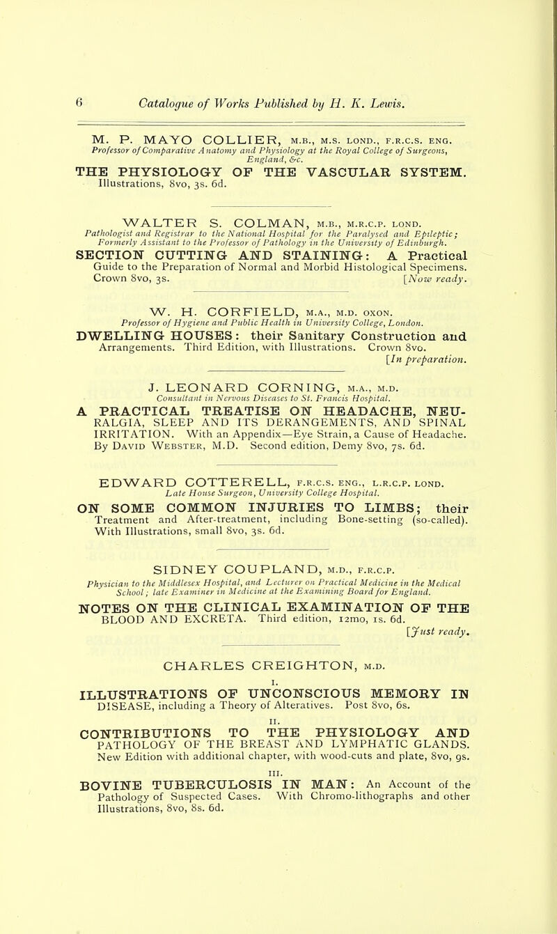 M. P. MAYO COLLIER, m.b., m.s. lond., f.r.c.s. eng. Professor of Comparative A natomy and Physiology at the Royal College of Surgeons, England, &c. THE PHYSIOLOGY OF THE VASCULAR SYSTEM. Illustrations, 8vo, 3s. 6d. WALTER S. COLMAN, m.b., m.r.c.p. lond. Pathologist and Registrar to the National Hospital for the Paralysed and Epileptic; Formerly Assistant to the Professor of Pathology in the University of Edinburgh. SECTION CUTTING AND STAINING: A Practical Guide to the Preparation of Normal and Morbid Histological Specimens. Crown 8vo, 3s. [Nuw ready. W. H. CORFIELD, m.a., m.d. oxon. Professor of Hygiene and Public Health in University College, London. DWELLING HOUSES: their Sanitary Construction and Arrangements. Third Edition, with Illustrations. Crown 8vo. [In preparation. J. LEONARD CORNING, m.a., m.d. Consultant in Nervous Diseases to St. Francis Hospital. A PRACTICAL TREATISE ON HEADACHE, NEU- RALGIA, SLEEP AND ITS DERANGEMENTS, AND SPINAL IRRITATION. With an Appendix—Eye Strain, a Cause of Headache. By David Webster, M.D. Second edition, Demy 8vo, 7s. 6d. EDWARD COTTERELL, f.r.c.s. eng., l.r.c.p. lond. Late House Surgeon, University College Hospital. ON SOME COMMON INJURIES TO LIMBS; their Treatment and After-treatment, including Bone-setting (so-called). With Illustrations, small 8vo, 3s. 6d. SIDNEY COUPLAND, m.d., f.r.c.p. Physician to the Middlesex Hospital, and Lecturer on Practical Medicine in the Medical School; late Examiner in Medicine at the Examining Board for England. NOTES ON THE CLINICAL EXAMINATION OP THE BLOOD AND EXCRETA. Third edition, i2mo, is. 6d. [Just ready. CHARLES CREIGHTON, m.d. 1. ILLUSTRATIONS OP UNCONSCIOUS MEMORY IN DISEASE, including a Theory of Alteratives. Post 8vo, 6s. 11. CONTRIBUTIONS TO THE PHYSIOLOGY AND PATHOLOGY OF THE BREAST AND LYMPHATIC GLANDS. New Edition with additional chapter, with wood-cuts and plate, 8vo, gs. in. BOVINE TUBERCULOSIS IN MAN: An Account of the Pathology of Suspected Cases. With Chromo-lithographs and other Illustrations, 8vo, 8s. 6d.