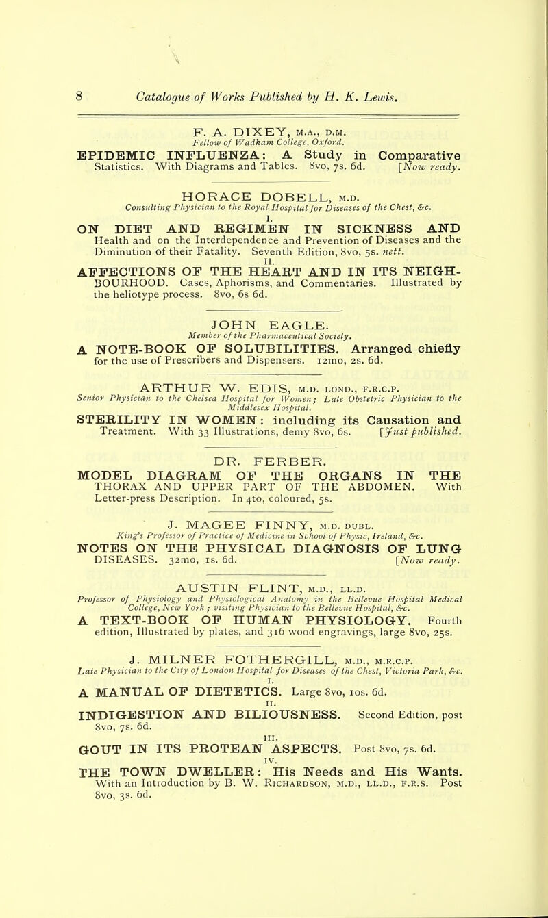 F. A. DIXEY, m.a., d.m. Fellow of Wadham College, Oxford. EPIDEMIC INFLUENZA: A Study in Comparative Statistics. With Diagrams and Tables. 8vo, 7s. 6d. [Now ready. HORACE DOBELL, m.d. Consulting Physician to the Royal Hospital for Diseases of the Chest, &c. I. ON DIET AND REGIMEN IN SICKNESS AND Health and on the Interdependence and Prevention of Diseases and the Diminution of their Fatality. Seventh Edition, 8vo, 5s. nett. II. AFFECTIONS OF THE HEART AND IN ITS NEIGH- BOURHOOD. Cases, Aphorisms, and Commentaries. Illustrated by the heliotype process. 8vo, 6s 6d. JOHN EAGLE. Member of the Pharmaceutical Society. A NOTE-BOOK OF SOLUBILITIES. Arranged chiefly for the use of Prescribers and Dispensers. i2mo, 2s. 6d. ARTHUR W. EDIS, m.d. lond., f.r.c.p. Senior Physician to the Chelsea Hospital for Women; Late Obstetric Physician to the Middlesex Hospital. STERILITY IN WOMEN: including its Causation and Treatment. With 33 Illustrations, demy 8vo, 6s. [7usi published. DR. FERBER. MODEL DIAGRAM OF THE ORGANS IN THE THORAX AND UPPER PART OF THE ABDOMEN. With Letter-press Description. In 4to, coloured, 5s. J. MAGEE FINNY, m.d. dubl. King's Professor of Practice of Medicine in School of Physic, Ireland, &c. NOTES ON THE PHYSICAL DIAGNOSIS OF LUNG DISEASES. 32mo, is. 6d. [Now ready. AUSTIN FLINT, m.d., ll.d. Professor of Physiology and Physiological Anatomy in the Bcllevue Hospital Medical College, New York ; visiting Physician to the Bellevue Hospital, &c. A TEXT-BOOK OF HUMAN PHYSIOLOGY. Fourth edition, Illustrated by plates, and 316 wood engravings, large 8vo, 25s. J. MILNER FOTHERGILL, m.d., m.r.c.p. Late Physician to the City of London Hospital for Diseases of the Chest, Victoria Park, &c. I. A MANUAL OF DIETETICS. Large 8vo, 10s. 6d. 11. INDIGESTION AND BILIOUSNESS. Second Edition, post 8vo, 7s. 6d. in. GOUT IN ITS PROTEAN ASPECTS. Post 8vo, 7s. 6d. IV. THE TOWN DWELLER: His Needs and His Wants. With an Introduction by B. W. Richardson, m.d., ll.d., f.r.s. Post 8vo, 3s. 6d.