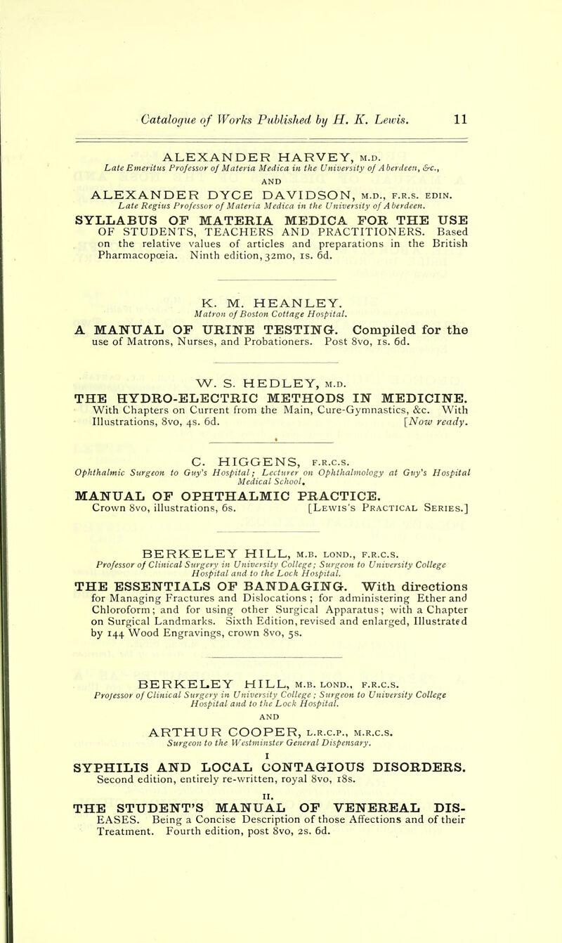 ALEXANDER HARVEY, m.d. Late Emeritus Professor of Materia Medica in the University of Aberdeen, &c.t AND ALEXANDER DYCE DAVIDSON, m.d., f.r.s. edin. Late Regius Professor of Materia Medica in the University of Aberdeen. SYLLABUS OF MATERIA MEDICA FOR THE USE OF STUDENTS, TEACHERS AND PRACTITIONERS. Based on the relative values of articles and preparations in the British Pharmacopoeia. Ninth edition,32mo, is. 6d. K. M. HEANLEY. Matron of Boston Cottage Hospital, A MANUAL OF URINE TESTING. Compiled for the use of Matrons, Nurses, and Probationers. Post 8vo, is. 6d. W. S. HEDLEY, m.d. THE HYDRO-ELECTRIC METHODS IN MEDICINE. With Chapters on Current from the Main, Cure-Gymnastics, &c. With Illustrations, 8vo, 4s. 6d. [Now ready. C. HIGGENS, f.r.c.s. Ophthalmic Surgeon to Guy's Hospital; Lecturer on Ophthalmology at Guy's Hospital Medical School* MANUAL OF OPHTHALMIC PRACTICE. Crown 8vo, illustrations, 6s. [Lewis's Practical Series.] BERKELEY HILL, m.b. lond., f.r.c.s. Professor of Clinical Surgery in University College; Surgeon to University College Hospital and to the Lock Hospital. THE ESSENTIALS OF BANDAGING. With directions for Managing Fractures and Dislocations ; for administering Ether and Chloroform; and for using other Surgical Apparatus; with a Chapter on Surgical Landmarks. Sixth Edition, revised and enlarged, Illustrated by 144 Wood Engravings, crown 8vo, 5s. BERKELEY HILL, m.b. lond., f.r.c.s. Projessor of Clinical Surgery in University College ; Surgeon to University College Hospital and to the Lock Hospital. AND ARTHUR COOPER, l.r.c.p., m.r.c.s. Surgeon to the Westminster General Dispensary. I SYPHILIS AND LOCAL CONTAGIOUS DISORDERS. Second edition, entirely re-written, royal 8vo, 18s. 11. THE STUDENT'S MANUAL OF VENEREAL DIS- EASES. Being a Concise Description of those Affections and of their Treatment. Fourth edition, post 8vo, 2s. 6d.